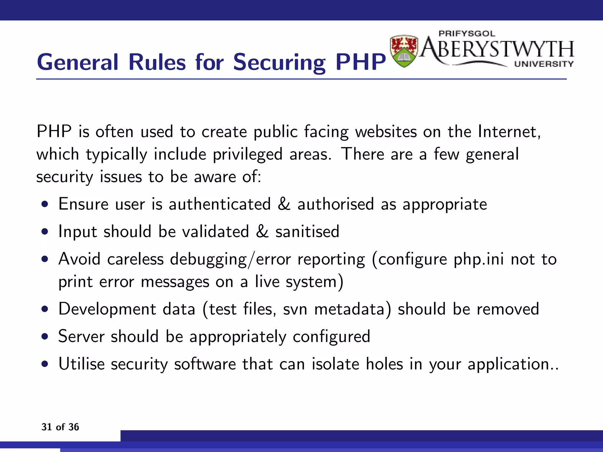 General Rules for Securing PHP

PHP is often used to create public facing websites on the Internet,
which typically include privileged areas. There are a few general
security issues to be aware of:
• Ensure user is authenticated & authorised as appropriate
• Input should be validated & sanitised
• Avoid careless debugging/error reporting (conﬁgure php.ini not to
   print error messages on a live system)
• Development data (test ﬁles, svn metadata) should be removed
• Server should be appropriately conﬁgured
• Utilise security software that can isolate holes in your application..


31 of 36
 
