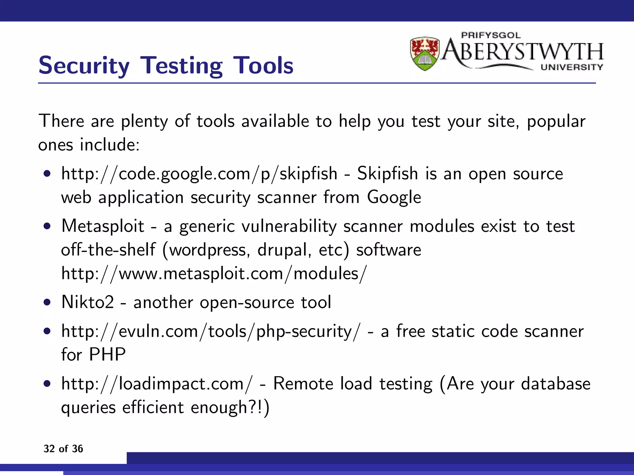 Security Testing Tools

There are plenty of tools available to help you test your site, popular
ones include:
• http://code.google.com/p/skipﬁsh - Skipﬁsh is an open source
   web application security scanner from Google
• Metasploit - a generic vulnerability scanner modules exist to test
   oﬀ-the-shelf (wordpress, drupal, etc) software
   http://www.metasploit.com/modules/
• Nikto2 - another open-source tool
• http://evuln.com/tools/php-security/ - a free static code scanner
   for PHP
• http://loadimpact.com/ - Remote load testing (Are your database
   queries eﬃcient enough?!)

32 of 36
 