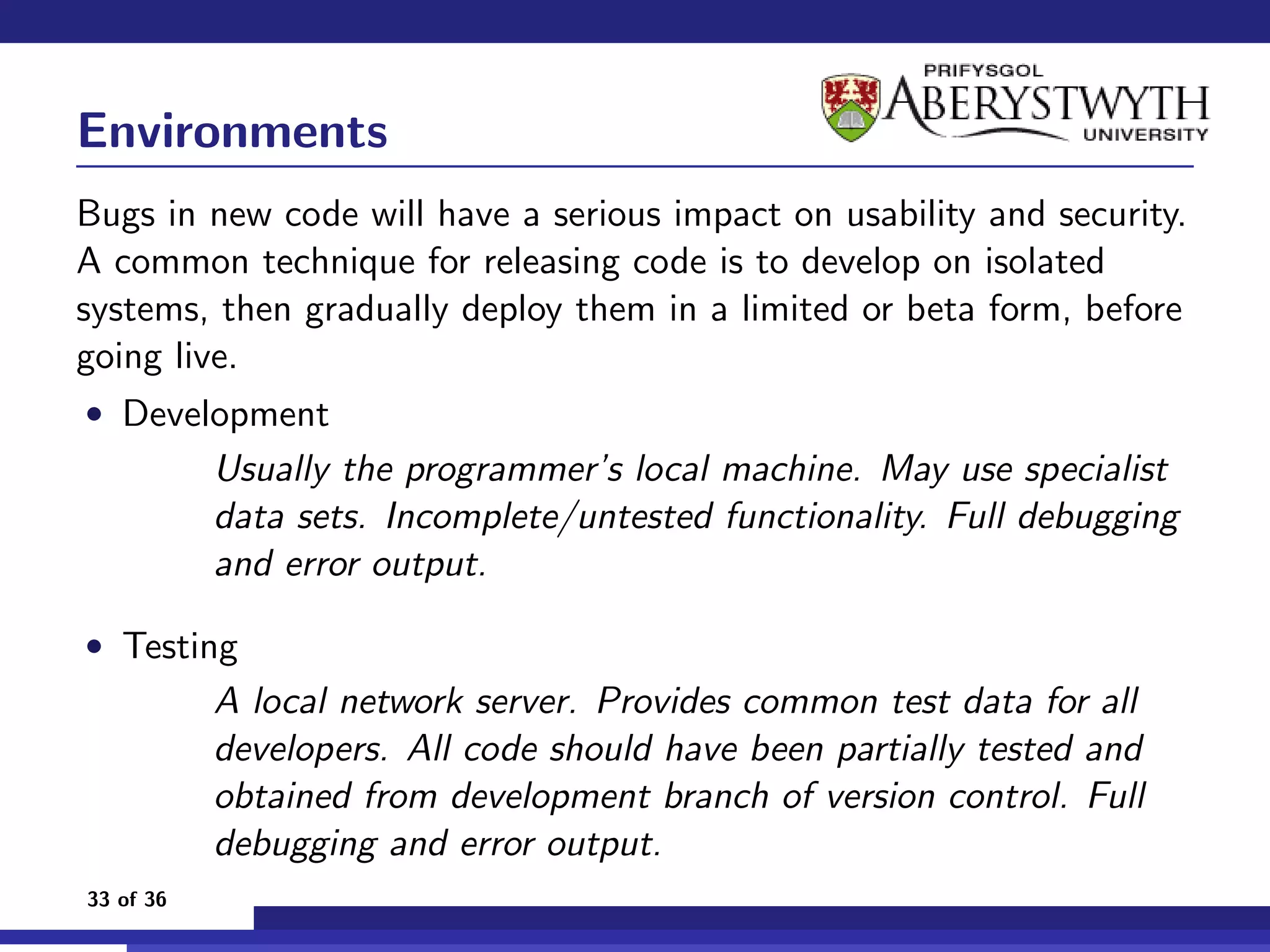 Environments
Bugs in new code will have a serious impact on usability and security.
A common technique for releasing code is to develop on isolated
systems, then gradually deploy them in a limited or beta form, before
going live.
• Development
           Usually the programmer’s local machine. May use specialist
           data sets. Incomplete/untested functionality. Full debugging
           and error output.

• Testing
           A local network server. Provides common test data for all
           developers. All code should have been partially tested and
           obtained from development branch of version control. Full
           debugging and error output.
33 of 36
 