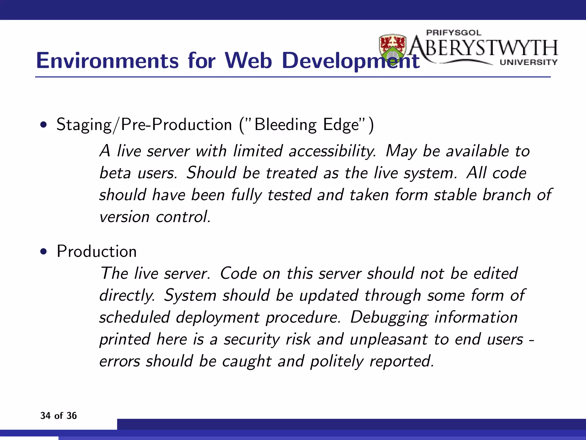 Environments for Web Development

• Staging/Pre-Production (”Bleeding Edge”)
           A live server with limited accessibility. May be available to
           beta users. Should be treated as the live system. All code
           should have been fully tested and taken form stable branch of
           version control.
• Production
           The live server. Code on this server should not be edited
           directly. System should be updated through some form of
           scheduled deployment procedure. Debugging information
           printed here is a security risk and unpleasant to end users -
           errors should be caught and politely reported.

34 of 36
 