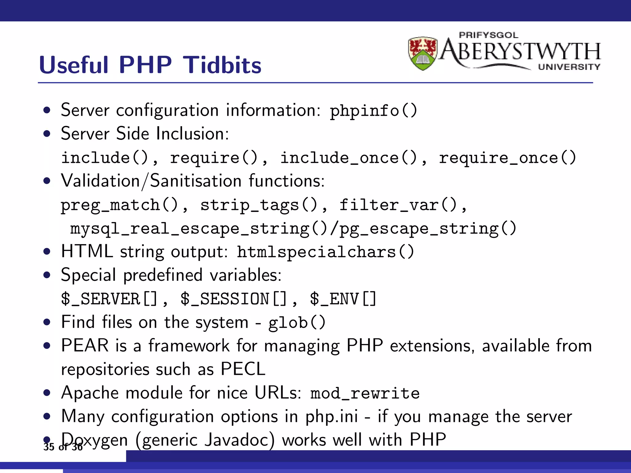 Useful PHP Tidbits
• Server conﬁguration information: phpinfo()
• Server Side Inclusion:
  include(), require(), include_once(), require_once()
• Validation/Sanitisation functions:
   preg_match(), strip_tags(), filter_var(),
     mysql_real_escape_string()/pg_escape_string()
• HTML string output: htmlspecialchars()
• Special predeﬁned variables:
   $_SERVER[], $_SESSION[], $_ENV[]
• Find ﬁles on the system - glob()
• PEAR is a framework for managing PHP extensions, available from
   repositories such as PECL
• Apache module for nice URLs: mod_rewrite
• Many conﬁguration options in php.ini - if you manage the server
• of 36
35 Doxygen (generic Javadoc) works well with PHP
 