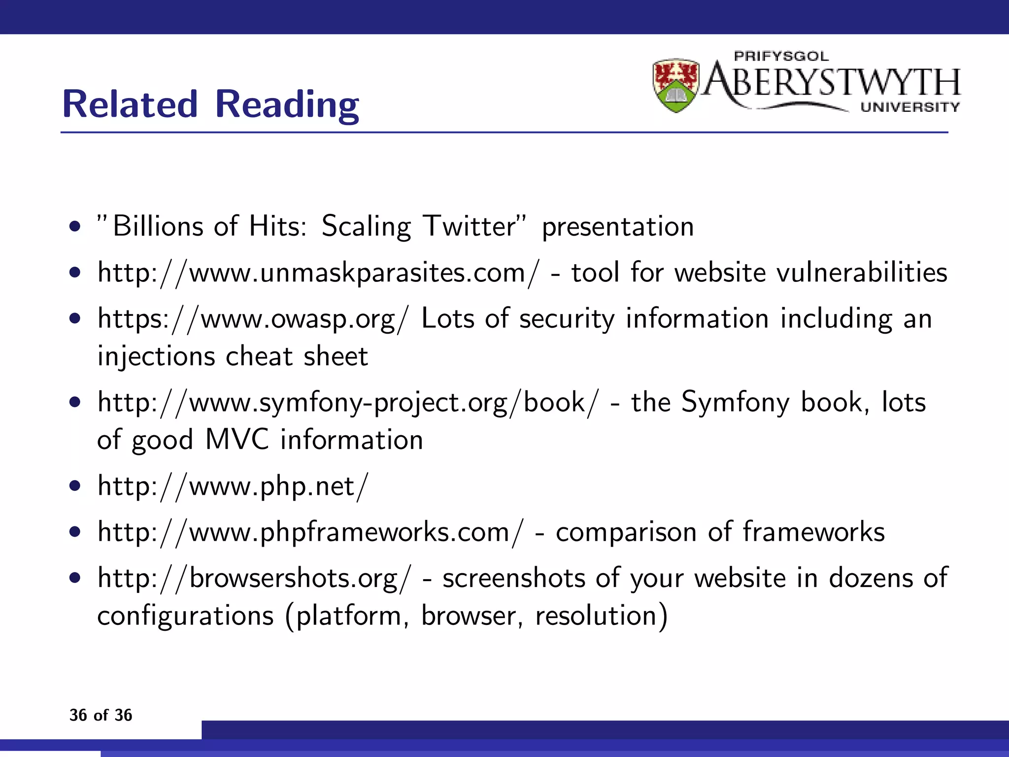 Related Reading

• ”Billions of Hits: Scaling Twitter” presentation
• http://www.unmaskparasites.com/ - tool for website vulnerabilities
• https://www.owasp.org/ Lots of security information including an
   injections cheat sheet
• http://www.symfony-project.org/book/ - the Symfony book, lots
   of good MVC information
• http://www.php.net/
• http://www.phpframeworks.com/ - comparison of frameworks
• http://browsershots.org/ - screenshots of your website in dozens of
   conﬁgurations (platform, browser, resolution)


36 of 36
 