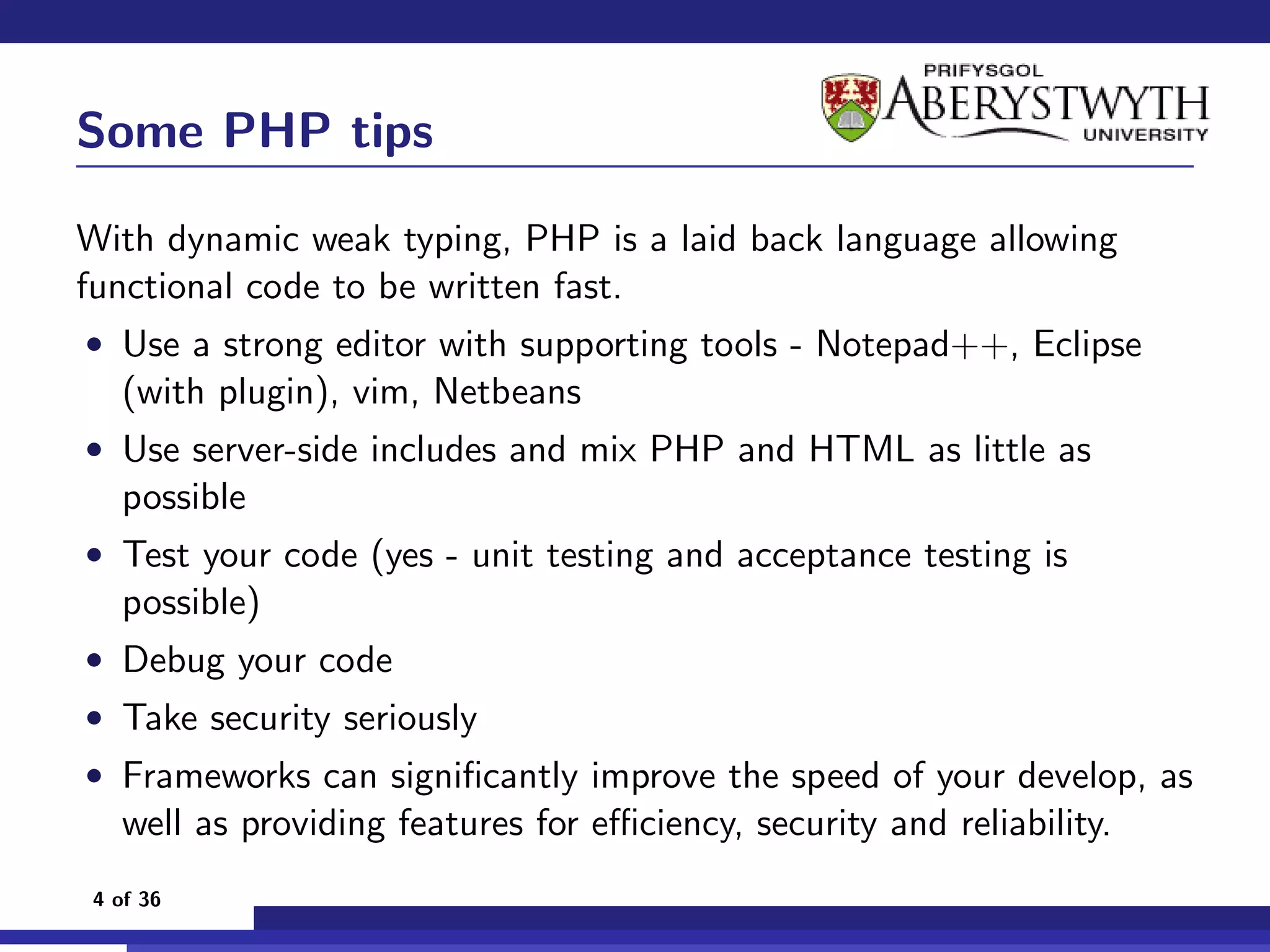 Some PHP tips

With dynamic weak typing, PHP is a laid back language allowing
functional code to be written fast.
• Use a strong editor with supporting tools - Notepad++, Eclipse
  (with plugin), vim, Netbeans
• Use server-side includes and mix PHP and HTML as little as
  possible
• Test your code (yes - unit testing and acceptance testing is
  possible)
• Debug your code
• Take security seriously
• Frameworks can signiﬁcantly improve the speed of your develop, as
  well as providing features for eﬃciency, security and reliability.
4 of 36
 