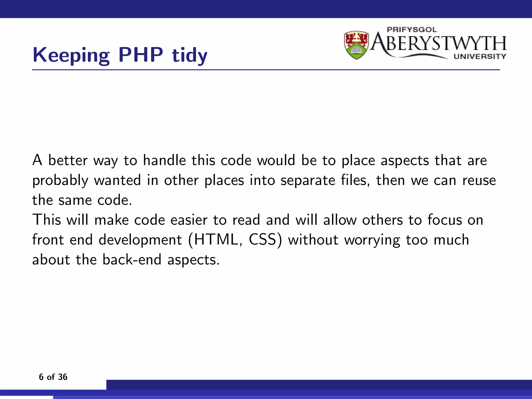 Keeping PHP tidy



A better way to handle this code would be to place aspects that are
probably wanted in other places into separate ﬁles, then we can reuse
the same code.
This will make code easier to read and will allow others to focus on
front end development (HTML, CSS) without worrying too much
about the back-end aspects.




 6 of 36
 