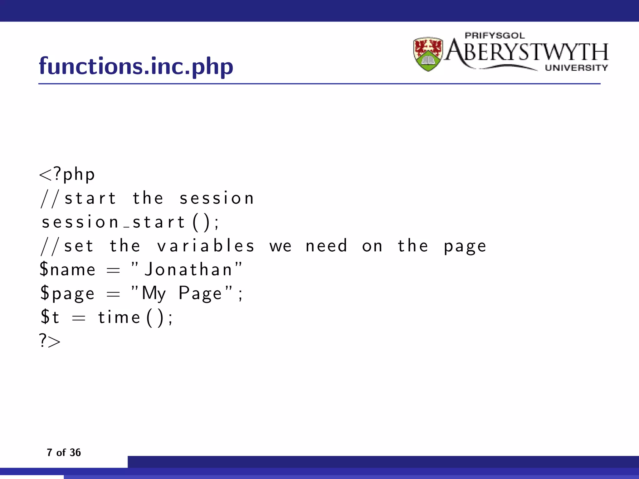 functions.inc.php



<?php
// s t a r t t h e s e s s i o n
session start ();
// s e t t h e v a r i a b l e s we need on t h e page
$name = ” J o n a t h a n ”
$page = ”My Page ” ;
$t = time ( ) ;
?>




 7 of 36
 