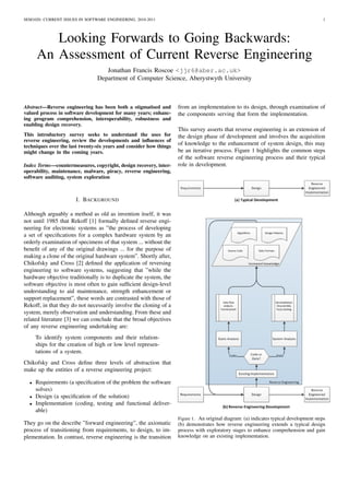 SEM1020: CURRENT ISSUES IN SOFTWARE ENGINEERING, 2010-2011                                                                               1




         Looking Forwards to Going Backwards:
      An Assessment of Current Reverse Engineering
                                   Jonathan Francis Roscoe <jjr6@aber.ac.uk>
                                Department of Computer Science, Aberystwyth University



Abstract—Reverse engineering has been both a stigmatised and        from an implementation to its design, through examination of
valued process in software development for many years; enhanc-      the components serving that form the implementation.
ing program comprehension, interoperability, robustness and
enabling design recovery.
                                                                    This survey asserts that reverse engineering is an extension of
This introductory survey seeks to understand the uses for           the design phase of development and involves the acquisition
reverse engineering, review the developments and inﬂuences of
techniques over the last twenty-six years and consider how things
                                                                    of knowledge to the enhancement of system design, this may
might change in the coming years.                                   be an iterative process. Figure 1 highlights the common steps
                                                                    of the software reverse engineering process and their typical
Index Terms—countermeasures, copyright, design recovery, inter-     role in development.
operability, maintenance, malware, piracy, reverse engineering,
software auditing, system exploration



                       I. BACKGROUND

Although arguably a method as old as invention itself, it was
not until 1985 that Rekoff [1] formally deﬁned reverse engi-
neering for electronic systems as ”the process of developing
a set of speciﬁcations for a complex hardware system by an
orderly examination of specimens of that system ... without the
beneﬁt of any of the original drawings ... for the purpose of
making a clone of the original hardware system”. Shortly after,
Chikofsky and Cross [2] deﬁned the application of reversing
engineering to software systems, suggesting that ”while the
hardware objective traditionally is to duplicate the system, the
software objective is most often to gain sufﬁcient design-level
understanding to aid maintenance, strength enhancement or
support replacement”, these words are contrasted with those of
Rekoff, in that they do not necessarily involve the cloning of a
system, merely observation and understanding. From these and
related literature [3] we can conclude that the broad objectives
of any reverse engineering undertaking are:
      To identify system components and their relation-
      ships for the creation of high or low level represen-
      tations of a system.
Chikofsky and Cross deﬁne three levels of abstraction that
make up the entities of a reverse engineering project:

  •   Requirements (a speciﬁcation of the problem the software
      solves)
  •   Design (a speciﬁcation of the solution)
  •   Implementation (coding, testing and functional deliver-
      able)
                                                                    Figure 1. An original diagram: (a) indicates typical development steps
They go on the describe ”forward engineering”, the axiomatic        (b) demonstrates how reverse engineering extends a typical design
process of transitioning from requirements, to design, to im-       process with exploratory stages to enhance comprehension and gain
plementation. In contrast, reverse engineering is the transition    knowledge on an existing implementation.
 