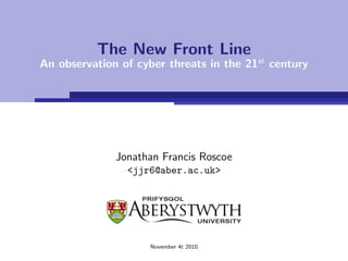 The New Front Line
An observation of cyber threats in the 21st century




              Jonathan Francis Roscoe
                <jjr6@aber.ac.uk>




                     November 4t 2010
 