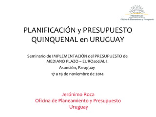 PLANIFICACIÓN y PRESUPUESTO
QUINQUENAL en URUGUAY
Seminario de IMPLEMENTACIÓN del PRESUPUESTO de
MEDIANO PLAZO – EUROsociAL II
Asunción, Paraguay
17 a 19 de noviembre de 2014
Jerónimo Roca
Oficina de Planeamiento y Presupuesto
Uruguay
 