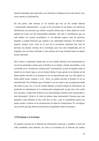 10
función matemática que representa a ese fenómeno. Cualquiera de las dos formas sirve
como soporte a la información.
En este punto, cabe destacar el rol esencial que hoy en día cumple Internet
―mencionado anteriormente― ya que se ha convertido en una fuente casi infinita de
información, tan necesaria que incluso se podría afirmar que si ahora dejara de existir
dejarían de existir con ella innumerables entidades, más aún si consideramos que, en
todo ámbito, los avances tecnológicos se van abriendo espacio entre las personas,
llegando a cumplir funciones que superan a las capacidades humanas. No obstante lo
anterior, muchas veces como en el caso de la revolución industrial, han sido las
personas las propias víctimas de la tecnología, pues han sido reemplazadas por las
máquinas, por ser menos eficientes y más costosas de lo que resultaría tener un soporte
técnico adecuado.
Por lo tanto, es importante señalar que, en este sentido, Internet se ha transformado en
una de las principales ayudas para el hombre en su trabajo y demás necesidades; se ha
convertido en la “moneda de comunicación” internacional, ya que ha logrado reunir al
mundo en un mismo lugar y con un mismo idioma, lo que quizás en un mañana no tan
lejano podría convertir al ser humano en un ser autosuficiente que, con sólo apretar un
botón podrá comer, respirar y vivir... Pero, ¿se podrá convertir el hombre en un ser
autosuficiente? No olvidemos que el hombre es un ser social y que no puede prescindir
del medio en que vive, y en este sentido Internet, al mismo tiempo de informarnos, ha
producido un enfriamiento en la comunicación interpersonal, ya que ésta se ha vuelto
más mecánica e impersonal. Entonces nos cabe preguntar ¿Estamos más comunicados o
más informados? ¿Cuál es el valor de obtener tanta información? Creemos que estas
preguntas están teniendo un alto valor hoy en día, y que el responderlas quizás nos
pueda ayudar a avanzar en la comunicación sin dejar de comunicarnos. Es, sin alguna,
una cuestión que deja abierto un horizonte de inquietudes entre los humanos.
2.2 El lenguaje y la tecnología
El aumento creciente de la difusión de información comercial y científica a través de
redes mundiales como Internet, así como el crecimiento de la difusión por medios
 