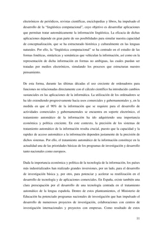 11
electrónicos de periódicos, revistas científicas, enciclopedias y libros, ha impulsado el
desarrollo de la “lingüística computacional”, cuyo objetivo es desarrollar aplicaciones
que permitan tratar automáticamente la información lingüística. La eficacia de dichas
aplicaciones depende en gran parte de sus posibilidades para simular nuestra capacidad
de conceptualización, que se ha estructurado histórica y culturalmente en las lenguas
naturales. Por ello, la “lingüística computacional” se ha centrado en el estudio de las
formas fonéticas, sintácticas y semánticas que vehiculan la información, así como en la
representación de dicha información en formas no ambiguas, las cuales puedan ser
tratadas por medios electrónicos, simulando los procesos que estructuran nuestro
pensamiento.
De esta forma, durante las últimas décadas el uso creciente de ordenadores para
funciones no relacionadas directamente con el cálculo científico ha introducido cambios
sustanciales en las aplicaciones de la informática. La utilización de los ordenadores se
ha ido extendiendo progresivamente hacia usos comerciales y gubernamentales y, en la
medida en que el 90% de la información que se requiere para el desarrollo de
actividades comerciales y gubernamentales se encuentra en soporte electrónico, el
tratamiento automático de la información ha ido adquiriendo una importancia
económica y política creciente. En este contexto, la precisión de los sistemas de
tratamiento automático de la información resulta crucial, puesto que la capacidad y la
rapidez de acceso automático a la información dependen justamente de la precisión de
dichos sistemas. Por ello, el tratamiento automático de la información constituye en la
actualidad una de las prioridades básicas de los programas de investigación y desarrollo
tanto nacionales como europeos.
Dada la importancia económica y política de la tecnología de la información, los países
más industrializados han realizado grandes inversiones, por un lado, para el desarrollo
de investigación básica y, por otro, para potenciar y acelerar su reutilización en el
desarrollo de tecnología y de aplicaciones comerciales. En España, existe también una
clara preocupación por el desarrollo de una tecnología centrada en el tratamiento
automático de la lengua española. Dentro de estos planteamientos, el Ministerio de
Educación ha potenciado programas nacionales de investigación que han impulsado el
desarrollo de numerosos proyectos de investigación, colaboraciones con centros de
investigación internacionales y proyectos con empresas. Como resultado de estos
 