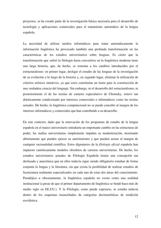 12
proyectos, se ha creado parte de la investigación básica necesaria para el desarrollo de
tecnología y aplicaciones comerciales para el tratamiento automático de la lengua
española.
La necesidad de utilizar medios informáticos para tratar automáticamente la
información lingüística ha provocado también una profunda transformación en las
características de los estudios universitarios sobre lenguas. Es cierto que la
transformación que sufrió la filología hasta convertirse en la lingüística moderna tiene
una larga historia, que, de hecho, se remonta a los cambios introducidos por el
estructuralismo: en primer lugar, desligar el estudio de las lenguas de la investigación
de su evolución a lo largo de la historia y, en segundo lugar, eliminar la utilización de
criterios teóricos intuitivos, ya que estos constituían un lastre para la construcción de
una verdadera ciencia del lenguaje. Sin embargo, ni el desarrollo del estructuralismo, ni
posteriormente el de las teorías de carácter especulativo de Chomsky, estuvo tan
drásticamente condicionado por intereses comerciales o informáticos como las teorías
actuales. De hecho, la lingüística computacional no se puede concebir al margen de los
intereses informáticos y comerciales que han contribuido a su desarrollo.
En este contexto, dado que la renovación de los programas de estudio de la lengua
española en el marco universitario entrañaría un importante cambio en las estructuras de
poder, las mafias universitarias simplemente impiden su modernización, mostrando
abiertamente que pueden ejercer su autoritarismo y que pueden actuar al margen de
cualquier racionalidad científica. Estos dignatarios de la filología oficial española han
impuesto canónicamente modelos obsoletos de carreras universitarias. De hecho, los
estudios universitarios actuales de Filología Española tienen una concepción tan
desfasada y anacrónica que en ellos todavía sigue siendo obligatorio estudiar de forma
conjunta la lengua y la literatura, sin que exista la posibilidad de realizar estudios de
licenciatura realmente especializados en cada una de estas dos áreas del conocimiento.
Paradójica u obscenamente, la lingüística española no existe como una realidad
institucional (a pesar de que el primer departamento de lingüística se fundó hace más de
medio siglo en EE.UU.). Y la Filología, como puede esperarse, se estudia todavía
dentro de los esquemas trasnochados de categorías decimonónicas de erudición
escolástica.
 