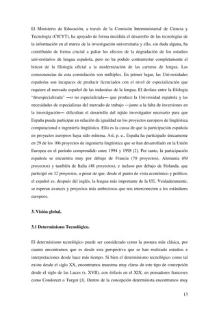 13
El Ministerio de Educación, a través de la Comisión Interministerial de Ciencia y
Tecnología (CICYT), ha apoyado de forma decidida el desarrollo de las tecnologías de
la información en el marco de la investigación universitaria y ello, sin duda alguna, ha
contribuido de forma crucial a paliar los efectos de la degradación de los estudios
universitarios de lengua española, pero no ha podido contrarrestar completamente el
boicot de la filología oficial a la modernización de las carreras de lengua. Las
consecuencias de esta constelación son múltiples. En primer lugar, las Universidades
españolas son incapaces de producir licenciados con el nivel de especialización que
requiere el mercado español de las industrias de la lengua. El desfase entre la filología
“desespecializada” ―o no especializada― que produce la Universidad española y las
necesidades de especialistas del mercado de trabajo ―junto a la falta de inversiones en
la investigación― dificultan el desarrollo del tejido investigador necesario para que
España pueda participar en relación de igualdad en los proyectos europeos de lingüística
computacional e ingeniería lingüística. Ello es la causa de que la participación española
en proyectos europeos haya sido mínima. Así, p. e., España ha participado únicamente
en 29 de los 106 proyectos de ingeniería lingüística que se han desarrollado en la Unión
Europea en el período comprendido entre 1994 y 1998 [2]. Por tanto, la participación
española se encuentra muy por debajo de Francia (70 proyectos), Alemania (69
proyectos) y también de Italia (48 proyectos), e incluso por debajo de Holanda, que
participó en 32 proyectos, a pesar de que, desde el punto de vista económico y político,
el español es, después del inglés, la lengua más importante de la UE. Verdaderamente,
se esperan avances y proyectos más ambiciosos que nos interconecten a los estándares
europeos.
3. Visión global.
3.1 Determinismo Tecnológico.
El determinismo tecnológico puede ser considerado como la postura más clásica, por
cuanto encontramos que es desde esta perspectiva que se han realizado estudios e
interpretaciones desde hace más tiempo. Si bien el determinismo tecnológico como tal
existe desde el siglo XX, encontramos muestras muy claras de este tipo de concepción
desde el siglo de las Luces (s. XVII), con énfasis en el XIX, en pensadores franceses
como Condorcet o Turgot [3]. Dentro de la concepción determinista encontramos muy
 