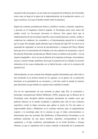 14
marcada la idea de progreso, no por nada esta concepción de la Historia, de la Sociedad,
estuvo muy en boga en la época de la industrialización, de la producción masiva y el
auge económico, en la que el hombre triunfó sobre la naturaleza.
Según esta corriente, postulada por teóricos, científicos sociales y naturales, ingenieros,
y presente en el imaginario colectivo popular, la Tecnología actúa como motor del
cambio social. La Tecnología determina la Historia. Esto quiere decir que la
implementación de una tecnología específica causa transformaciones sociales, moldea y
condiciona las conductas, las costumbres y el funcionamiento general de la sociedad
que la acoge. Por ejemplo, puede afirmarse que la Europa del siglo XV no estuvo en la
capacidad de emprender su travesía de descubrimiento y conquista del Nuevo Mundo
hasta que tuvo el conocimiento de la brújula y de otros aparatos de navegación, o que la
Revolución Protestante encabezada por Martín Lutero no hubiera sido posible ―ni tan
siquiera imaginable― de no ser por la difusión de la imprenta en Europa. Acercándonos
un poco a nuestro tiempo, podríamos decir que la expansión de las ciudades, la creación
urbanística de las zonas residenciales no se habría llevado a cabo sin la existencia del
automóvil [4].
Adicionalmente, en esta corriente han trabajado aquellos historiadores que sobre todo se
han focalizado en la historia interna de los aparatos, en la génesis de su perfección
funcional, en la genialidad de sus inventores, y sólo han vuelto la mirada al contexto
para determinar en qué medida esos aparatos han cambiado el mundo.
Uno de los representantes de esta corriente en pleno siglo XX, el economista e
historiador norteamericano Robert Heilbroner (1994), proponía que la Historia de la
Tecnología como disciplina debería encargarse únicamente de estudiar casos que
pudieran ubicarse en el mundo occidental y capitalista pues sólo en esos contextos
específicos existía la lógica necesaria para aplicar la teoría [5]. En este punto es
imprescindible ubicar a Heilbroner en la corriente marxista, pues su argumentación
respecto a la tecnología parte de la creencia en que el orden socioeconómico es
determinante para una sociedad. Para Heilbroner, el Determinismo Tecnológico es un
problema particular de una época histórica específica correspondiente al alto
capitalismo y al bajo socialismo, principalmente en la Unión Soviética y Europa
Oriental, ya que el capitalismo dio el mayor estímulo al desarrollo de la producción
 