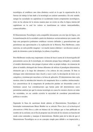 15
tecnológica al establecer una clara dinámica social en la que la organización de la
fuerzas de trabajo le han dado a la tecnología un carácter automático. En este sentido,
aunque las sociedades no capitalistas ni occidentales tienen componentes tecnológicos,
éstos no las afectan de la misma manera pues no existe en ellas la lógica interna del
capitalismo en la cual los valores se transforman en valores intercambiables,
comercializables.
El Determinismo Tecnológico sería compatible únicamente con este tipo de lógica, con
la transformación de la sociedad a partir de dinámicas socioeconómicas por cuanto sólo
bajo esta perspectiva podríamos establecer vectores definidos y generalizaciones que
permitieran una aproximación a la explicación de la Historia. Para Heilbroner, como
marxista, no sería posible imaginar ―ni mucho menos elaborar― un discurso causal, a
partir de elementos como la ideología, la cultura o la política.
Pero Heilbroner resulta muy importante a la hora de hacer cuenta de la historiografía del
pensamiento acerca de la tecnología, no solamente porque haya trabajado y sustentado
el modelo determinista, sino porque al pensar sobre su propio trabajo, sin renunciar de
pleno al modelo, distinguió dos formas diferentes de utilizar el paradigma determinista,
distinción que a la larga dio elementos a los críticos de esta corriente. Si bien se
distingue entre determinismo duro (hard) y suave (soft), la descripción de éstos no es
categórica y terminan por mezclarse a la hora de aplicarlos. El determinismo duro sería
mostrar cómo la introducción intensiva de maquinaria lleva a cambios institucionales.
Las características de la maquinaria de producción pueden ser discernidas como el
fenómeno causal. Las consideraciones que harían parte del determinismo suave
permitirían analizar por qué la misma tecnología no causa los mismos efectos en todas
las sociedades, en ese sentido existiría la necesidad de considerar precondiciones
políticas o sociales.
Siguiendo la línea de cuestionar desde adentro al Determinismo Tecnológico, el
historiador norteamericano Bruce Bimber en su artículo Three faces of technological
determinism (1994) lleva a cabo un balance de los trabajos que se han publicado en
nombre de la corriente con el fin de proponer una división de los mismos en función del
modo como entienden y manejan el determinismo. Bimber parte de la idea de que el
Determinismo Tecnológico no es un concepto simple pues debido a su imprecisión y
 