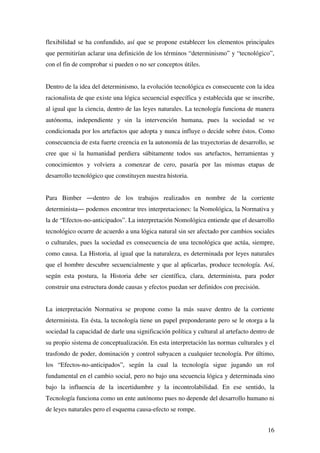 16
flexibilidad se ha confundido, así que se propone establecer los elementos principales
que permitirían aclarar una definición de los términos “determinismo” y “tecnológico”,
con el fin de comprobar si pueden o no ser conceptos útiles.
Dentro de la idea del determinismo, la evolución tecnológica es consecuente con la idea
racionalista de que existe una lógica secuencial específica y establecida que se inscribe,
al igual que la ciencia, dentro de las leyes naturales. La tecnología funciona de manera
autónoma, independiente y sin la intervención humana, pues la sociedad se ve
condicionada por los artefactos que adopta y nunca influye o decide sobre éstos. Como
consecuencia de esta fuerte creencia en la autonomía de las trayectorias de desarrollo, se
cree que si la humanidad perdiera súbitamente todos sus artefactos, herramientas y
conocimientos y volviera a comenzar de cero, pasaría por las mismas etapas de
desarrollo tecnológico que constituyen nuestra historia.
Para Bimber ―dentro de los trabajos realizados en nombre de la corriente
determinista― podemos encontrar tres interpretaciones: la Nomológica, la Normativa y
la de “Efectos-no-anticipados”. La interpretación Nomológica entiende que el desarrollo
tecnológico ocurre de acuerdo a una lógica natural sin ser afectado por cambios sociales
o culturales, pues la sociedad es consecuencia de una tecnológica que actúa, siempre,
como causa. La Historia, al igual que la naturaleza, es determinada por leyes naturales
que el hombre descubre secuencialmente y que al aplicarlas, produce tecnología. Así,
según esta postura, la Historia debe ser científica, clara, determinista, para poder
construir una estructura donde causas y efectos puedan ser definidos con precisión.
La interpretación Normativa se propone como la más suave dentro de la corriente
determinista. En ésta, la tecnología tiene un papel preponderante pero se le otorga a la
sociedad la capacidad de darle una significación política y cultural al artefacto dentro de
su propio sistema de conceptualización. En esta interpretación las normas culturales y el
trasfondo de poder, dominación y control subyacen a cualquier tecnología. Por último,
los “Efectos-no-anticipados”, según la cual la tecnología sigue jugando un rol
fundamental en el cambio social, pero no bajo una secuencia lógica y determinada sino
bajo la influencia de la incertidumbre y la incontrolabilidad. En ese sentido, la
Tecnología funciona como un ente autónomo pues no depende del desarrollo humano ni
de leyes naturales pero el esquema causa-efecto se rompe.
 