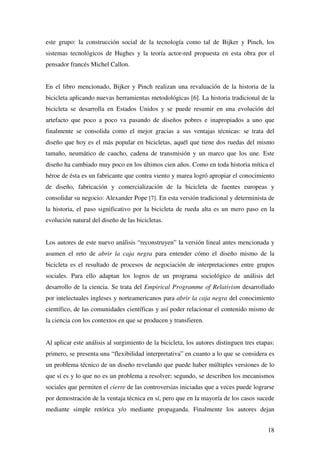 18
este grupo: la construcción social de la tecnología como tal de Bijker y Pinch, los
sistemas tecnológicos de Hughes y la teoría actor-red propuesta en esta obra por el
pensador francés Michel Callon.
En el libro mencionado, Bijker y Pinch realizan una revaluación de la historia de la
bicicleta aplicando nuevas herramientas metodológicas [6]. La historia tradicional de la
bicicleta se desarrolla en Estados Unidos y se puede resumir en una evolución del
artefacto que poco a poco va pasando de diseños pobres e inapropiados a uno que
finalmente se consolida como el mejor gracias a sus ventajas técnicas: se trata del
diseño que hoy es el más popular en bicicletas, aquél que tiene dos ruedas del mismo
tamaño, neumático de caucho, cadena de transmisión y un marco que los une. Este
diseño ha cambiado muy poco en los últimos cien años. Como en toda historia mítica el
héroe de ésta es un fabricante que contra viento y marea logró apropiar el conocimiento
de diseño, fabricación y comercialización de la bicicleta de fuentes europeas y
consolidar su negocio: Alexander Pope [7]. En esta versión tradicional y determinista de
la historia, el paso significativo por la bicicleta de rueda alta es un mero paso en la
evolución natural del diseño de las bicicletas.
Los autores de este nuevo análisis “reconstruyen” la versión lineal antes mencionada y
asumen el reto de abrir la caja negra para entender cómo el diseño mismo de la
bicicleta es el resultado de procesos de negociación de interpretaciones entre grupos
sociales. Para ello adaptan los logros de un programa sociológico de análisis del
desarrollo de la ciencia. Se trata del Empirical Programme of Relativism desarrollado
por intelectuales ingleses y norteamericanos para abrir la caja negra del conocimiento
científico, de las comunidades científicas y así poder relacionar el contenido mismo de
la ciencia con los contextos en que se producen y transfieren.
Al aplicar este análisis al surgimiento de la bicicleta, los autores distinguen tres etapas:
primero, se presenta una “flexibilidad interpretativa” en cuanto a lo que se considera es
un problema técnico de un diseño revelando que puede haber múltiples versiones de lo
que sí es y lo que no es un problema a resolver; segundo, se describen los mecanismos
sociales que permiten el cierre de las controversias iniciadas que a veces puede lograrse
por demostración de la ventaja técnica en sí, pero que en la mayoría de los casos sucede
mediante simple retórica y/o mediante propaganda. Finalmente los autores dejan
 