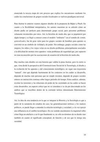 19
enunciada la tercera etapa de este proceso que explica los mecanismos mediante los
cuáles las conclusiones de grupos sociales localizados se vuelven paradigma universal.
Para ilustrar lo anterior veamos algunos detalles de la propuesta de Bijker y Pinch. En
cuanto a la flexibilidad interpretativa, los autores muestran en su artículo cómo un
diseño podía ser perfecto para determinado grupo social, pero presentar problemas
solamente reconocidos por otros. Así, la bicicleta de rueda alta, que se popularizó por
algún tiempo y se llegó a conocer como el modelo “ordinario” (en el sentido de común,
generalizado), fue de gran valor para los grupos sociales de hombres para quienes se
convirtió en un símbolo de virilidad y de poder. Sin embargo, grupos sociales como las
mujeres, los niños y los viejos veían en ese diseño problemas, principalmente asociados
a la dificultad de montar estos aparatos: veían problemas de seguridad que, por supuesto
no eran reconocidos por las asociaciones de usuarios de la bicicleta de rueda alta.
Hay muchos más detalles en esta historia que valdría la pena ilustrar, pero lo cierto es
que, vista desde la perspectiva del Constructivismo Social de la Tecnología, el diseño y
la evolución de los aparatos y del conocimiento tecnológico, no sigue una trayectoria
“natural”, sino que depende fuertemente de los contextos en los cuáles se desarrolla,
depende de muchas más personas que un simple inventor, depende de grupos sociales
enteros en interacción continua sobre largos periodos de tiempo. Estos análisis, además,
revelan las tensiones y las relaciones de poder de las sociedades en las cuáles se hacen
estos desarrollos, un aspecto crítico que no se considera o se da por descontado en los
análisis que se inscriben dentro de la corriente teórica denominada Determinismo
Tecnológico.
Así, la idea de esta tendencia en la que se integran la Historia y la Sociología es que a
partir de la sumatoria de estudios de caso, las generalizaciones teóricas y los matices
políticos, se puede llegar a entender la relación tecnología y sociedad y a la vez ejercer
una influencia en el cambio tecnológico. En ese sentido encontramos la inquietud sobre
cómo llega un artefacto a ser lo que finalmente es, no sólo en términos de su diseño sino
también en cuanto al significado conceptual, de función y de uso que le otorga una
sociedad.
 