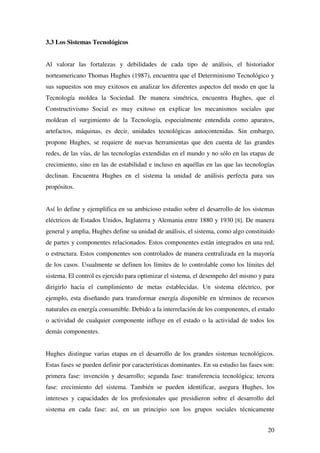 20
3.3 Los Sistemas Tecnológicos
Al valorar las fortalezas y debilidades de cada tipo de análisis, el historiador
norteamericano Thomas Hughes (1987), encuentra que el Determinismo Tecnológico y
sus supuestos son muy exitosos en analizar los diferentes aspectos del modo en que la
Tecnología moldea la Sociedad. De manera simétrica, encuentra Hughes, que el
Constructivismo Social es muy exitoso en explicar los mecanismos sociales que
moldean el surgimiento de la Tecnología, especialmente entendida como aparatos,
artefactos, máquinas, es decir, unidades tecnológicas autocontenidas. Sin embargo,
propone Hughes, se requiere de nuevas herramientas que den cuenta de las grandes
redes, de las vías, de las tecnologías extendidas en el mundo y no sólo en las etapas de
crecimiento, sino en las de estabilidad e incluso en aquéllas en las que las tecnologías
declinan. Encuentra Hughes en el sistema la unidad de análisis perfecta para sus
propósitos.
Así lo define y ejemplifica en su ambicioso estudio sobre el desarrollo de los sistemas
eléctricos de Estados Unidos, Inglaterra y Alemania entre 1880 y 1930 [8]. De manera
general y amplia, Hughes define su unidad de análisis, el sistema, como algo constituido
de partes y componentes relacionados. Estos componentes están integrados en una red,
o estructura. Estos componentes son controlados de manera centralizada en la mayoría
de los casos. Usualmente se definen los límites de lo controlable como los límites del
sistema. El control es ejercido para optimizar el sistema, el desempeño del mismo y para
dirigirlo hacia el cumplimiento de metas establecidas. Un sistema eléctrico, por
ejemplo, esta diseñando para transformar energía disponible en términos de recursos
naturales en energía consumible. Debido a la interrelación de los componentes, el estado
o actividad de cualquier componente influye en el estado o la actividad de todos los
demás componentes.
Hughes distingue varias etapas en el desarrollo de los grandes sistemas tecnológicos.
Estas fases se pueden definir por características dominantes. En su estudio las fases son:
primera fase: invención y desarrollo; segunda fase: transferencia tecnológica; tercera
fase: crecimiento del sistema. También se pueden identificar, asegura Hughes, los
intereses y capacidades de los profesionales que presidieron sobre el desarrollo del
sistema en cada fase: así, en un principio son los grupos sociales técnicamente
 