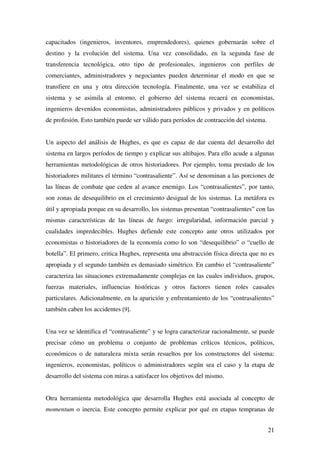 21
capacitados (ingenieros, inventores, emprendedores), quienes gobernarán sobre el
destino y la evolución del sistema. Una vez consolidado, en la segunda fase de
transferencia tecnológica, otro tipo de profesionales, ingenieros con perfiles de
comerciantes, administradores y negociantes pueden determinar el modo en que se
transfiere en una y otra dirección tecnología. Finalmente, una vez se estabiliza el
sistema y se asimila al entorno, el gobierno del sistema recaerá en economistas,
ingenieros devenidos economistas, administradores públicos y privados y en políticos
de profesión. Esto también puede ser válido para períodos de contracción del sistema.
Un aspecto del análisis de Hughes, es que es capaz de dar cuenta del desarrollo del
sistema en largos períodos de tiempo y explicar sus altibajos. Para ello acude a algunas
herramientas metodológicas de otros historiadores. Por ejemplo, toma prestado de los
historiadores militares el término “contrasaliente”. Así se denominan a las porciones de
las líneas de combate que ceden al avance enemigo. Los “contrasalientes”, por tanto,
son zonas de desequilibrio en el crecimiento desigual de los sistemas. La metáfora es
útil y apropiada porque en su desarrollo, los sistemas presentan “contrasalientes” con las
mismas características de las líneas de fuego: irregularidad, información parcial y
cualidades impredecibles. Hughes defiende este concepto ante otros utilizados por
economistas o historiadores de la economía como lo son “desequilibrio” o “cuello de
botella”. El primero, critica Hughes, representa una abstracción física directa que no es
apropiada y el segundo también es demasiado simétrico. En cambio el “contrasaliente”
caracteriza las situaciones extremadamente complejas en las cuales individuos, grupos,
fuerzas materiales, influencias históricas y otros factores tienen roles causales
particulares. Adicionalmente, en la aparición y enfrentamiento de los “contrasalientes”
también caben los accidentes [9].
Una vez se identifica el “contrasaliente” y se logra caracterizar racionalmente, se puede
precisar cómo un problema o conjunto de problemas críticos técnicos, políticos,
económicos o de naturaleza mixta serán resueltos por los constructores del sistema:
ingenieros, economistas, políticos o administradores según sea el caso y la etapa de
desarrollo del sistema con miras a satisfacer los objetivos del mismo.
Otra herramienta metodológica que desarrolla Hughes está asociada al concepto de
momentum o inercia. Este concepto permite explicar por qué en etapas tempranas de
 