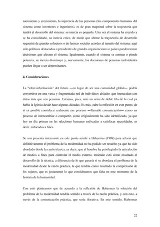 22
nacimiento y crecimiento, la injerencia de las personas (los componentes humanos del
sistema como inventores e ingenieros), es de gran magnitud sobre la trayectoria que
tendrá el desarrollo del sistema: su inercia es pequeña. Una vez el sistema ha crecido y
se ha consolidado, su inercia crece, de modo que alterar la trayectoria de desarrollo
requerirá de grandes esfuerzos o de fuerzas sociales acordes al tamaño del sistema: aquí
sólo políticos destacados o presidentes de grandes organizaciones o países pueden tomar
decisiones que afecten el sistema. Igualmente, cuando el sistema se contrae o pierde
potencia, su inercia disminuye y, nuevamente, las decisiones de personas individuales
pueden llegar a ser determinantes.
4. Consideraciones
La “ciber-información” del futuro ―en lugar de ser una comunidad global― podría
convertirse en una vasta y fragmentada red de individuos aislados que interactúan con
datos más que con personas. Estamos, pues, ante un arma de doble filo de la cual ya
habla la Iglesia desde hace algunas décadas. Es más, cabe la reflexión en este punto, de
si es posible considerar realmente ese proceso ―llamado comunicación― como un
proceso de intercambiar o compartir, como originalmente ha sido identificado, ya que
hoy en día priman en las relaciones humanas enfocadas a satisfacer necesidades, es
decir, enfocadas a fines.
Se nos presenta interesante en este punto acudir a Habermas (1989) para aclarar que
definitivamente el problema de la modernidad no ha podido ser resuelto ya que ha sido
abordado desde la razón técnica, es decir, que el hombre ha privilegiado la articulación
de medios a fines para controlar el medio externo, teniendo esto como resultado el
desarrollo de la técnica, a diferencia de lo que pasaría si se abordara el problema de la
modernidad desde la razón práctica, la que tendría como resultado la comprensión de
los sujetos, que es justamente lo que consideramos que falta en este momento de la
historia de la humanidad.
Con esto planteamos que de acuerdo a la reflexión de Habermas la solución del
problema de la modernidad tendría sentido a través de la razón práctica, y con esto, a
través de la comunicación práctica, que sería ilocutiva. En este sentido, Habermas
 