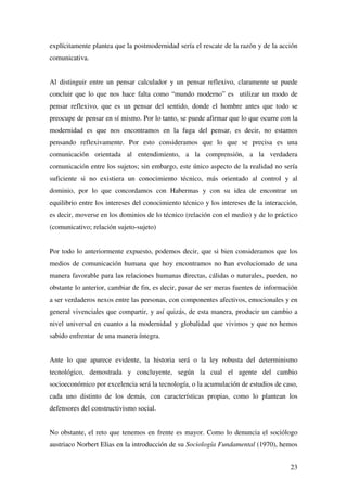 23
explícitamente plantea que la postmodernidad sería el rescate de la razón y de la acción
comunicativa.
Al distinguir entre un pensar calculador y un pensar reflexivo, claramente se puede
concluir que lo que nos hace falta como “mundo moderno” es utilizar un modo de
pensar reflexivo, que es un pensar del sentido, donde el hombre antes que todo se
preocupe de pensar en sí mismo. Por lo tanto, se puede afirmar que lo que ocurre con la
modernidad es que nos encontramos en la fuga del pensar, es decir, no estamos
pensando reflexivamente. Por esto consideramos que lo que se precisa es una
comunicación orientada al entendimiento, a la comprensión, a la verdadera
comunicación entre los sujetos; sin embargo, este único aspecto de la realidad no sería
suficiente si no existiera un conocimiento técnico, más orientado al control y al
dominio, por lo que concordamos con Habermas y con su idea de encontrar un
equilibrio entre los intereses del conocimiento técnico y los intereses de la interacción,
es decir, moverse en los dominios de lo técnico (relación con el medio) y de lo práctico
(comunicativo; relación sujeto-sujeto)
Por todo lo anteriormente expuesto, podemos decir, que si bien consideramos que los
medios de comunicación humana que hoy encontramos no han evolucionado de una
manera favorable para las relaciones humanas directas, cálidas o naturales, pueden, no
obstante lo anterior, cambiar de fin, es decir, pasar de ser meras fuentes de información
a ser verdaderos nexos entre las personas, con componentes afectivos, emocionales y en
general vivenciales que compartir, y así quizás, de esta manera, producir un cambio a
nivel universal en cuanto a la modernidad y globalidad que vivimos y que no hemos
sabido enfrentar de una manera íntegra.
Ante lo que aparece evidente, la historia será o la ley robusta del determinismo
tecnológico, demostrada y concluyente, según la cual el agente del cambio
socioeconómico por excelencia será la tecnología, o la acumulación de estudios de caso,
cada uno distinto de los demás, con características propias, como lo plantean los
defensores del constructivismo social.
No obstante, el reto que tenemos en frente es mayor. Como lo denuncia el sociólogo
austriaco Norbert Elias en la introducción de su Sociología Fundamental (1970), hemos
 