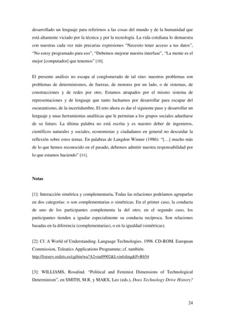 24
desarrollado un lenguaje para referirnos a las cosas del mundo y de la humanidad que
está altamente viciado por la técnica y por la tecnología. La vida cotidiana lo demuestra
con nuestras cada vez más precarias expresiones “Necesito tener acceso a tus datos”,
“No estoy programado para eso”, “Debemos mejorar nuestra interfase”, “La mente es el
mejor [computador] que tenemos” [10].
El presente análisis no escapa al conglomerado de tal sino: nuestros problemas son
problemas de determinismos, de fuerzas, de motores por un lado, o de sistemas, de
construcciones y de redes por otro. Estamos atrapados por el mismo sistema de
representaciones y de lenguaje que tanto luchamos por desarrollar para escapar del
oscurantismo, de la incertidumbre. El reto ahora es dar el siguiente paso y desarrollar un
lenguaje y unas herramientas analíticas que le permitan a los grupos sociales adueñarse
de su futuro. La última palabra no está escrita y es nuestro deber de ingenieros,
científicos naturales y sociales, economistas y ciudadanos en general no descuidar la
reflexión sobre estos temas. En palabras de Langdon Winner (1986): “[…] mucho más
de lo que hemos reconocido en el pasado, debemos admitir nuestra responsabilidad por
lo que estamos haciendo” [11].
Notas
[1]: Interacción simétrica y complementaria. Todas las relaciones podríamos agruparlas
en dos categorías: o son complementarias o simétricas. En el primer caso, la conducta
de uno de los participantes complementa la del otro; en el segundo caso, los
participantes tienden a igualar especialmente su conducta recíproca. Son relaciones
basadas en la diferencia (complementarias), o en la igualdad (simétricas).
[2]: Cf. A World of Understanding. Language Technologies. 1998. CD-ROM. European
Commission, Teleatics Applications Programme; cf. también:
http://listserv.rediris.es/cgibin/wa?A2=ind9902&L=infoling&P=R654
[3]: WILLIAMS, Rosalind. “Political and Feminist Dimensions of Technological
Determinism”, en SMITH, M.R. y MARX, Leo (eds.), Does Technology Drive History?
 