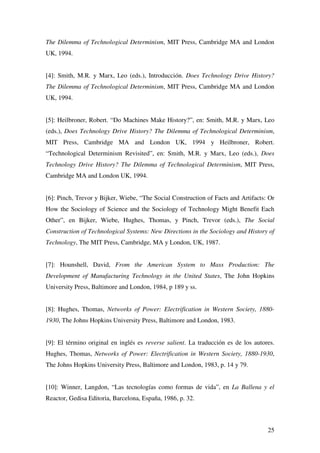 25
The Dilemma of Technological Determinism, MIT Press, Cambridge MA and London
UK, 1994.
[4]: Smith, M.R. y Marx, Leo (eds.), Introducción. Does Technology Drive History?
The Dilemma of Technological Determinism, MIT Press, Cambridge MA and London
UK, 1994.
[5]: Heilbroner, Robert. “Do Machines Make History?”, en: Smith, M.R. y Marx, Leo
(eds.), Does Technology Drive History? The Dilemma of Technological Determinism,
MIT Press, Cambridge MA and London UK, 1994 y Heilbroner, Robert.
“Technological Determinism Revisited”, en: Smith, M.R. y Marx, Leo (eds.), Does
Technology Drive History? The Dilemma of Technological Determinism, MIT Press,
Cambridge MA and London UK, 1994.
[6]: Pinch, Trevor y Bijker, Wiebe, “The Social Construction of Facts and Artifacts: Or
How the Sociology of Science and the Sociology of Technology Might Benefit Each
Other”, en Bijker, Wiebe, Hughes, Thomas, y Pinch, Trevor (eds.), The Social
Construction of Technological Systems: New Directions in the Sociology and History of
Technology, The MIT Press, Cambridge, MA y London, UK, 1987.
[7]: Hounshell, David, From the American System to Mass Production: The
Development of Manufacturing Technology in the United States, The John Hopkins
University Press, Baltimore and London, 1984, p 189 y ss.
[8]: Hughes, Thomas, Networks of Power: Electrification in Western Society, 1880-
1930, The Johns Hopkins University Press, Baltimore and London, 1983.
[9]: El término original en inglés es reverse salient. La traducción es de los autores.
Hughes, Thomas, Networks of Power: Electrification in Western Society, 1880-1930,
The Johns Hopkins University Press, Baltimore and London, 1983, p. 14 y 79.
[10]: Winner, Langdon, “Las tecnologías como formas de vida”, en La Ballena y el
Reactor, Gedisa Editoria, Barcelona, España, 1986, p. 32.
 
