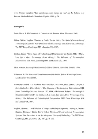 26
[11]: Winner, Langdon, “Las tecnologías como formas de vida”, en La Ballena y el
Reactor, Gedisa Editoria, Barcelona, España, 1986, p. 34
Bibliografía
Berlo, David K. El Proceso de la Comunicación. Buenos Aires: El Ateneo.1969.
Bijker, Wiebe, Hughes, Thomas, y Pinch, Trevor (eds.), The Social Construction of
Technological Systems: New Directions in the Sociology and History of Technology,
The MIT Press, Cambridge, MA y London, UK, 1987.
Bimber, Bruce. “Three Faces of Technological Determinism” en: Smith, M.R. y Marx,
Leo (eds.), Does Technology Drive History? The Dilemma of Technological
Determinism, MIT Press, Cambridge MA and London UK, 1994.
Elias, Norbert, Sociología Fundamental, Gedisa Editoria, Barcelona, España, 1970.
Habermas, J.: The Structural Transformation of the Public Sphere. Cambridge/Mass.,
London (MIT Press).1989.
Heilbroner, Robert. “Do Machines Make History?”, en: Smith, M.R. y Marx, Leo (eds.),
Does Technology Drive History? The Dilemma of Technological Determinism, MIT
Press, Cambridge MA and London UK, 1994 y Heilbroner, Robert. “Technological
Determinism Revisited”, en: Smith, M.R. y Marx, Leo (eds.), Does Technology Drive
History? The Dilemma of Technological Determinism, MIT Press, Cambridge MA
and London UK, 1994.
Hughes, Thomas, “The Evolution of Large Technological Systems”, en Bijker, Wiebe,
Hughes, Thomas, y Pinch, Trevor (eds.), The Social Construction of Technological
Systems: New Directions in the Sociology and History of Technology, The MIT Press,
Cambridge, MA y London, UK, 1987, p. 76 y ss.
 