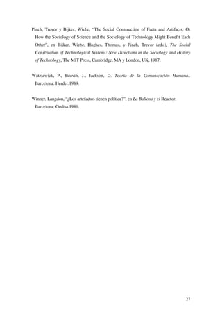 27
Pinch, Trevor y Bijker, Wiebe, “The Social Construction of Facts and Artifacts: Or
How the Sociology of Science and the Sociology of Technology Might Benefit Each
Other”, en Bijker, Wiebe, Hughes, Thomas, y Pinch, Trevor (eds.), The Social
Construction of Technological Systems: New Directions in the Sociology and History
of Technology, The MIT Press, Cambridge, MA y London, UK, 1987.
Watzlawick, P., Beavin, J., Jackson, D. Teoría de la Comunicación Humana..
Barcelona: Herder.1989.
Winner, Langdon, “¿Los artefactos tienen política?”, en La Ballena y el Reactor.
Barcelona: Gedisa.1986.
 