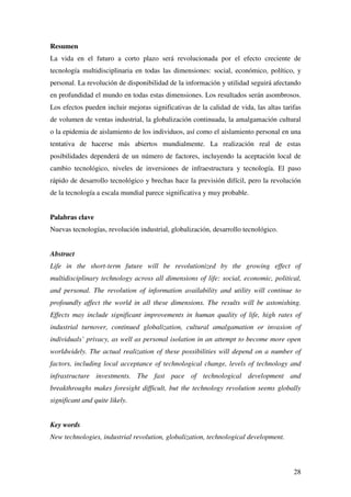 28
Resumen
La vida en el futuro a corto plazo será revolucionada por el efecto creciente de
tecnología multidisciplinaria en todas las dimensiones: social, económico, político, y
personal. La revolución de disponibilidad de la información y utilidad seguirá afectando
en profundidad el mundo en todas estas dimensiones. Los resultados serán asombrosos.
Los efectos pueden incluir mejoras significativas de la calidad de vida, las altas tarifas
de volumen de ventas industrial, la globalización continuada, la amalgamación cultural
o la epidemia de aislamiento de los individuos, así como el aislamiento personal en una
tentativa de hacerse más abiertos mundialmente. La realización real de estas
posibilidades dependerá de un número de factores, incluyendo la aceptación local de
cambio tecnológico, niveles de inversiones de infraestructura y tecnología. El paso
rápido de desarrollo tecnológico y brechas hace la previsión difícil, pero la revolución
de la tecnología a escala mundial parece significativa y muy probable.
Palabras clave
Nuevas tecnologías, revolución industrial, globalización, desarrollo tecnológico.
Abstract
Life in the short-term future will be revolutionized by the growing effect of
multidisciplinary technology across all dimensions of life: social, economic, political,
and personal. The revolution of information availability and utility will continue to
profoundly affect the world in all these dimensions. The results will be astonishing.
Effects may include significant improvements in human quality of life, high rates of
industrial turnover, continued globalization, cultural amalgamation or invasion of
individuals’ privacy, as well as personal isolation in an attempt to become more open
worldwidely. The actual realization of these possibilities will depend on a number of
factors, including local acceptance of technological change, levels of technology and
infrastructure investments. The fast pace of technological development and
breakthroughs makes foresight difficult, but the technology revolution seems globally
significant and quite likely.
Key words
New technologies, industrial revolution, globalization, technological development.
 