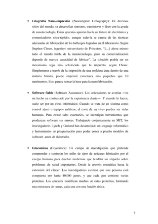 4
• Litografía Nano-impresión (Nanoimprint Lithography): En diversos
sitios del mundo, se desarrollan sensores, transistores y láser con la ayuda
de nanotecnología. Estos aparatos apuntan hacía un futuro de electrónica y
comunicadores ultra-rápidos, aunque todavía se carece de las técnicas
adecuadas de fabricación de los hallazgos logrados en el laboratorio. Según
Stephen Choue, ingeniero universitario de Princeton, “[…] ahora mismo
todo el mundo habla de la nanotecnología, pero su comercialización
depende de nuestra capacidad de fabricar”. La solución podría ser un
mecanismo algo más sofisticado que la imprenta, según Choue.
Simplemente a través de la impresión de una moldura dura dentro de una
materia blanda, puede imprimir caracteres más pequeños que 10
nanómetros. Esto parece sentar la base para la nanofabricación.
• Software fiable (Software Assurance): Los ordenadores se averían ―es
un hecho ya contrastado por la experiencia diaria―. Y cuando lo hacen,
suele ser por un virus informático. Cuando se trata de un sistema como
control aéreo o equipos médicos, el coste de un virus pueden ser vidas
humanas. Para evitar tales escenarios, se investigan herramientas que
produzcan software sin errores. Trabajando conjuntamente en MIT, los
investigadores Lynch y Garland han desarrollado un lenguaje informático
y herramientas de programación para poder poner a prueba modelos de
software antes de elaborarlo.
• Glucomicas (Glycomics): Un campo de investigación que pretende
comprender y controlar los miles de tipos de azúcares fabricados por el
cuerpo humano para diseñar medicinas que tendrán un impacto sobre
problemas de salud importantes. Desde la artrosis reumática hasta la
extensión del cáncer. Los investigadores estiman que una persona está
compuesta por hasta 40.000 genes, y que cada gen contiene varias
proteínas. Los azúcares modifican muchas de estas proteínas, formando
una estructura de ramas, cada una con una función única.
 