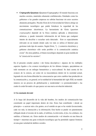 5
• Criptografía Quantum (Quantum Cryptography): El mundo funciona con
muchos secretos, materiales altamente confidenciales. Entidades como los
gobiernos o las grandes empresas no sabrían funcionar sin estos secretos
altamente protegidos. Nicolás Gisin de la Universidad de Génova dirige un
movimiento tecnológico que podrá fortalecer la seguridad de las
comunicaciones electrónicas. La herramienta de Gisin (quantum
cryptography) depende de la física cuántica aplicada a dimensiones
atómicas, y puede transmitir información de tal forma que cualquier
intento de descifrar o escuchar sería detectado. Esto es especialmente
relevante en un mundo donde cada vez más se utiliza el Internet para
gestionar todo tipo de asuntos. Según Gisin, “[…] comercio electrónico y
gobierno electrónico sólo serán posibles si la comunicación cuántica
existe”. En otras palabras, el futuro tecnológico depende en gran medida de
la “ciencia de los secretos”.
En el presente estudio analizo ―de forma descriptiva― algunos de los múltiples
aspectos ligados a los avances tecnológicos de los últimos tiempos, apoyándome en
todo momento en un enfoque humanístico y socio-cultural. Se dará cuenta de los
avances de la ciencia, así como de su trascendencia dentro de la sociedad actual,
logrando de esta forma dilucidar las consecuencias que estos cambios han producido en
la comunicación y, en general, en la realidad de la humanidad del siglo XXI, un mundo
inmerso en un proceso de globalización y modernidad ―o postmodernidad―, las
cuales lo están llevando a lo que parece ser una nueva revolución industrial.
2. Un constante devenir
A lo largo del desarrollo de la vida del hombre, los medios de comunicación han
constituido un papel importante dentro de éste. Estos han contribuido ―desde un
principio― a acercar más a las gentes, en el sentido en que se ha venido favoreciendo,
cada vez más, la interacción y la información. Este hecho se puede ver patentemente
reflejado desde el invento de la radio, el teléfono, la televisión, el fax, los celulares, los
satélites, el Internet, etc. Estos medios de comunicación ―al situarlos en una línea de
tiempo― muestran una gran evolución tecnológica que ha permitido superar fronteras
en una gran variedad de ámbitos sociales.
 