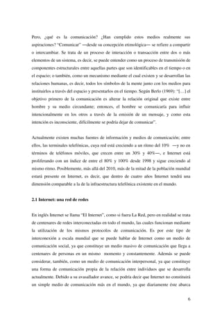 6
Pero, ¿qué es la comunicación? ¿Han cumplido estos medios realmente sus
aspiraciones? “Comunicar” ―desde su concepción etimológica― se refiere a compartir
o intercambiar. Se trata de un proceso de interacción o transacción entre dos o más
elementos de un sistema, es decir, se puede entender como un proceso de transmisión de
componentes estructurales entre aquellas partes que son identificables en el tiempo o en
el espacio; o también, como un mecanismo mediante el cual existen y se desarrollan las
relaciones humanas, es decir, todos los símbolos de la mente junto con los medios para
instituirlos a través del espacio y presentarlos en el tiempo. Según Berlo (1969): “[…] el
objetivo primero de la comunicación es alterar la relación original que existe entre
hombre y su medio circundante; entonces, el hombre se comunicaría para influir
intencionalmente en los otros a través de la emisión de un mensaje, y como esta
intención es inconsciente, difícilmente se podría dejar de comunicar”.
Actualmente existen muchas fuentes de información y medios de comunicación; entre
ellos, las terminales telefónicas, cuya red está creciendo a un ritmo del 10% ―y no en
términos de teléfonos móviles, que crecen entre un 30% y 40%―, e Internet está
proliferando con un índice de entre el 80% y 100% desde 1998 y sigue creciendo al
mismo ritmo. Posiblemente, más allá del 2010, más de la mitad de la población mundial
estará presente en Internet, es decir, que dentro de cuatro años Internet tendrá una
dimensión comparable a la de la infraestructura telefónica existente en el mundo.
2.1 Internet: una red de redes
En inglés Internet se llama “El Internet”, como si fuera La Red, pero en realidad se trata
de centenares de redes interconectadas en todo el mundo, las cuales funcionan mediante
la utilización de los mismos protocolos de comunicación. Es por este tipo de
interconexión a escala mundial que se puede hablar de Internet como un medio de
comunicación social, ya que constituye un medio masivo de comunicación que llega a
centenares de personas en un mismo momento y constantemente. Además se puede
considerar, también, como un medio de comunicación interpersonal, ya que constituye
una forma de comunicación propia de la relación entre individuos que se desarrolla
actualmente. Debido a su avasallador avance, se podría decir que Internet no constituirá
un simple medio de comunicación más en el mundo, ya que diariamente éste abarca
 