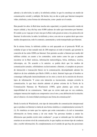 7
además a la televisión, la radio y la telefonía celular, lo que lo constituye un medio de
comunicación versátil y múltiple. De hecho, hoy en día se pide que Internet transporte
vídeo, telefonía y otras formas de información, como puede ser el sonido.
Han pasado los años, la Red tiene mucha más capacidad y se puede transmitir sonido de
mayor calidad, y hoy día hay unas 8.000 cadenas de radio que transmiten por Internet.
El sonido ya no viaja por el aire sino por la Red, todo girará en torno a los protocolos de
Internet: la televisión, la radio, la telefonía y otros; con esto no se quiere decir que estos
medios desaparezcan, todo lo contrario, aumentarán y serán transportados por Internet.
De la misma forma, la telefonía celular se está apoyando en el protocolo WAP, un
estándar al que se han sumado más de 200 empresas en todo el mundo, que permite la
conexión de las redes GSM con Internet. Esto permite acceder a Internet por medio del
teléfono celular, en cuanto a los contenidos, serán tantos como los que se puedan
encontrar en la Red: noticias, información meteorológica, bolsa, telebanca, reserva,
telecompra, etc. De acuerdo a lo anterior, se podría decir que los medios de
comunicación actuales, refiriéndonos exclusivamente a Internet, sí cumplen un proceso
de interacción o transacción básico en la comunicación, desempeñando además los
objetivos de ésta señalados por Berlo (1969), es decir, Internet logra que el hombre se
comunique influyendo intencionalmente en los otros a través de la emisión de diversos
tipos de información. Y como esta intención es inconsciente, siempre existiría la
comunicación, lo que hace alusión además al primer axioma de la Teoría de la
Comunicación Humana de Watzlawick (1989), quien plantea que existe una
imposibilidad de no comunicarse, “dado que no existe nada que no sea conducta,
cualquier interacción implica un compromiso con el otro y una definición de la relación;
aún el silencio o la inmovilidad constituyen una forma de comunicación”.
Desde la teoría de Watzlawick, este tipo de intercambio de comunicación interpersonal
que se produce en Internet se daría de una forma simétrica o complementaria (axioma 5)
[1]. Es simétrica en tanto que los sujetos que están conectados a la red se transmiten
información en forma mutua y de este modo “las personas tienden a anular las
diferencias que pueden existir entre conductas”, ya que se entiende que los individuos
estarían en un mismo nivel de comunicación, lo que implica un mismo tipo de conducta
(dar y recibir información). Es complementaria en el sentido de que hay dos posiciones
 