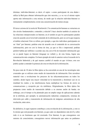 8
distintas: individuo-Internet; es decir, el sujeto ―como participante de esta díada―
utiliza la Red para obtener información que éste necesita, y a su vez el mismo sujeto
aporta más información a esta misma, de modo que la relación individuo-Internet es
mutuamente complementaria; existe una caracterización de mutuo encaje.
El tercer axioma de la teoría de Watzlawick (“la comunicación humana se estructura en
dos niveles fundamentales; contenido y relación”) hace alusión también al carácter de
las relaciones interpersonales en Internet, en el sentido en que los participantes pueden
estar de acuerdo con el nivel del contenido de la información, pero no en lo que respecta
al ámbito relacional. Esto se refiere, por ejemplo, a que dos individuos participantes en
un “chat” por Internet, podrían estar de acuerdo con el contenido de su conversación
(información), pero no con la forma de ésta, ya que es fría e impersonal; podrían
preferir hablar por teléfono o acordar una cita con el fin de transmitir información que
no se puede lograr en Internet (lenguaje no verbal) y, de esta forma, lograr una
comunicación más completa. Un buen ejemplo de todo lo anterior sería el recuerdo de la
Revolución Industrial y de qué manera cambió el mundo en que vivimos; esto nos
podría ayudar a entender la potencia de esta revolución de la información.
En poco más de 10 años la fibra óptica se ha convertido en una de las tecnologías más
avanzadas que se utilizan como medio de transmisión de información. Este novedoso
material vino a revolucionar los procesos de las telecomunicaciones en todos los
sentidos, desde lograr una mayor velocidad en la transmisión y disminuir casi en su
totalidad los ruidos y las interferencias hasta multiplicar las formas de envío en
comunicaciones y recepción por vía telefónica. Originalmente, la fibra óptica fue
propuesta como medio de transmisión debido a su enorme ancho de banda; sin
embargo, con el tiempo se ha planteado para un amplio rango de aplicaciones además
de la telefonía, por ejemplo, la automatización industrial, computación, sistemas de
televisión por cable y transmisión de información de imágenes astronómicas de alta
resolución, entre otros.
En definitiva, lo aquí expuesto contribuye a esta revolución de la información, y esto es
lo mismo que está pasando con Internet, ya que cada vez dependemos más de él y sobre
todo si es un fenómeno que irá creciendo. Con Internet, lo que conseguimos son
motores de conocimiento, conseguimos mover información que antes no podíamos
 