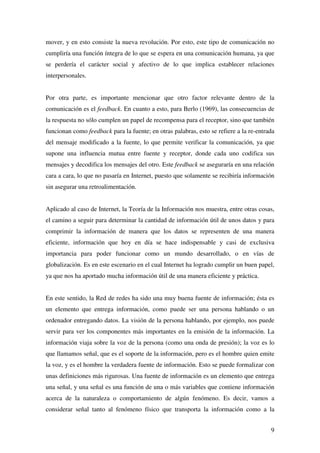 9
mover, y en esto consiste la nueva revolución. Por esto, este tipo de comunicación no
cumpliría una función íntegra de lo que se espera en una comunicación humana, ya que
se perdería el carácter social y afectivo de lo que implica establecer relaciones
interpersonales.
Por otra parte, es importante mencionar que otro factor relevante dentro de la
comunicación es el feedback. En cuanto a esto, para Berlo (1969), las consecuencias de
la respuesta no sólo cumplen un papel de recompensa para el receptor, sino que también
funcionan como feedback para la fuente; en otras palabras, esto se refiere a la re-entrada
del mensaje modificado a la fuente, lo que permite verificar la comunicación, ya que
supone una influencia mutua entre fuente y receptor, donde cada uno codifica sus
mensajes y decodifica los mensajes del otro. Este feedback se aseguraría en una relación
cara a cara, lo que no pasaría en Internet, puesto que solamente se recibiría información
sin asegurar una retroalimentación.
Aplicado al caso de Internet, la Teoría de la Información nos muestra, entre otras cosas,
el camino a seguir para determinar la cantidad de información útil de unos datos y para
comprimir la información de manera que los datos se representen de una manera
eficiente, información que hoy en día se hace indispensable y casi de exclusiva
importancia para poder funcionar como un mundo desarrollado, o en vías de
globalización. Es en este escenario en el cual Internet ha logrado cumplir un buen papel,
ya que nos ha aportado mucha información útil de una manera eficiente y práctica.
En este sentido, la Red de redes ha sido una muy buena fuente de información; ésta es
un elemento que entrega información, como puede ser una persona hablando o un
ordenador entregando datos. La visión de la persona hablando, por ejemplo, nos puede
servir para ver los componentes más importantes en la emisión de la información. La
información viaja sobre la voz de la persona (como una onda de presión); la voz es lo
que llamamos señal, que es el soporte de la información, pero es el hombre quien emite
la voz, y es el hombre la verdadera fuente de información. Esto se puede formalizar con
unas definiciones más rigurosas. Una fuente de información es un elemento que entrega
una señal, y una señal es una función de una o más variables que contiene información
acerca de la naturaleza o comportamiento de algún fenómeno. Es decir, vamos a
considerar señal tanto al fenómeno físico que transporta la información como a la
 