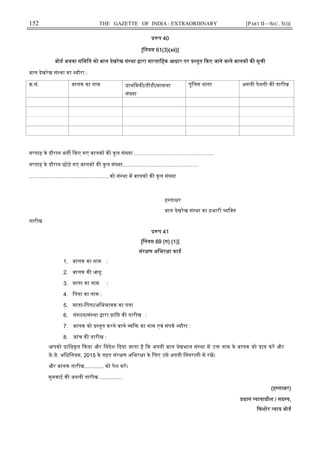 152 THE GAZETTE OF INDIA : EXTRAORDINARY [PART II—SEC. 3(i)]
प 40
[िनयम 61(3)(xii)]
बोड अथवा सिमित को बाल देखरेख सं था ारा सा तािहक आधार पर तुत कए जाने वाले बालक क सूची
बाल देखरेख सं था का यौरा :
.सं. बालक का नाम ाथिमक /डीडी/मामला
सं या
पुिलस थाना अगली पेशगी क तारीख
स ताह के दौरान भत कए गए बालक क कुल सं या ……………………………………...
स ताह के दौरान छोड़े गए बालक क कु ल सं या……………………………………
………………………………………को सं था म बालक क कु ल सं या
ह ता र
बाल देखरेख सं था का भारी यि त
तारीख
प 41
[िनयम 69 (ग) (1)]
संर ण अिभर ा काड
1. बालक का नाम :
2. बालक क आयु:
3. माता का नाम :
4. िपता का नाम :
5. माता-िपता/अिभभावक का पता
6. संगठन/सं था ारा ाि क तारीख :
7. बालक को तुत करने वाले ि का नाम एवं संपक यौरा :
8. जांच क तारीख :
आपको ािधकृत कया और िनदेश दया जाता है क अपनी बाल देखभाल सं था म उ नाम के बालक को ा कर और
जे.जे. अिधिनयम, 2015 के तहत संर ण अिभर ा के िलए उसे अपनी िनगरानी म रख।
और बालक तारीख............. को पेश कर।
सुनवाई क अगली तारीख ...............
(ह ता र)
धान यायाधीश / सद य,
कशोर याय बोड
 
