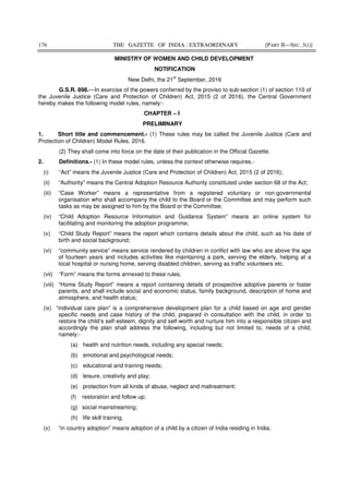 176 THE GAZETTE OF INDIA : EXTRAORDINARY [PART II—SEC. 3(i)]
MINISTRY OF WOMEN AND CHILD DEVELOPMENT
NOTIFICATION
New Delhi, the 21
st
September, 2016
G.S.R. 898.—In exercise of the powers conferred by the proviso to sub-section (1) of section 110 of
the Juvenile Justice (Care and Protection of Children) Act, 2015 (2 of 2016), the Central Government
hereby makes the following model rules, namely:-
CHAPTER – I
PRELIMINARY
1. Short title and commencement.- (1) These rules may be called the Juvenile Justice (Care and
Protection of Children) Model Rules, 2016.
(2) They shall come into force on the date of their publication in the Official Gazette.
2. Definitions.- (1) In these model rules, unless the context otherwise requires,-
(i) “Act” means the Juvenile Justice (Care and Protection of Children) Act, 2015 (2 of 2016);
(ii) “Authority” means the Central Adoption Resource Authority constituted under section 68 of the Act;
(iii) “Case Worker” means a representative from a registered voluntary or non-governmental
organisation who shall accompany the child to the Board or the Committee and may perform such
tasks as may be assigned to him by the Board or the Committee;
(iv) “Child Adoption Resource Information and Guidance System” means an online system for
facilitating and monitoring the adoption programme;
(v) “Child Study Report” means the report which contains details about the child, such as his date of
birth and social background;
(vi) “community service” means service rendered by children in conflict with law who are above the age
of fourteen years and includes activities like maintaining a park, serving the elderly, helping at a
local hospital or nursing home, serving disabled children, serving as traffic volunteers etc.
(vii) “Form” means the forms annexed to these rules;
(viii) “Home Study Report” means a report containing details of prospective adoptive parents or foster
parents, and shall include social and economic status, family background, description of home and
atmosphere, and health status;
(ix) “individual care plan” is a comprehensive development plan for a child based on age and gender
specific needs and case history of the child, prepared in consultation with the child, in order to
restore the child’s self-esteem, dignity and self-worth and nurture him into a responsible citizen and
accordingly the plan shall address the following, including but not limited to, needs of a child,
namely:-
(a) health and nutrition needs, including any special needs;
(b) emotional and psychological needs;
(c) educational and training needs;
(d) leisure, creativity and play;
(e) protection from all kinds of abuse, neglect and maltreatment;
(f) restoration and follow up;
(g) social mainstreaming;
(h) life skill training.
(x) “in country adoption” means adoption of a child by a citizen of India residing in India;
 