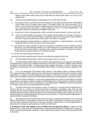 180 THE GAZETTE OF INDIA : EXTRAORDINARY [PART II—SEC. 3(i)]
Welfare Police Officer while producing the child before the Board within twenty- four hours of his
apprehension.
(3) The police officer apprehending a child alleged to be in conflict with law shall:
(i) not send the child to a police lock-up and not delay the child being transferred to the Child Welfare
Police Officer from the nearest police station. The police officer may under sub-section (2) of
section 12 of the Act send the person apprehended to an observation home only for such period till
he is produced before the Board i.e. within twenty-four hours of his being apprehended and
appropriate orders are obtained as per rule 9 of these rules;
(ii) not hand-cuff, chain or otherwise fetter a child and shall not use any coercion or force on the child;
(iii) inform the child promptly and directly of the charges levelled against him through his parent or
guardian and if a First Information Report is registered, copy of the same shall be made available to
the child or copy of the police report shall be given to the parent or guardian;
(iv) provide appropriate medical assistance, assistance of interpreter or a special educator, or any other
assistance which the child may require, as the case may be;
(v) not compel the child to confess his guilt and he shall be interviewed only at the Special Juvenile
Police Unit or at a child-friendly premises or at a child friendly corner in the police station, which does
not give the feel of a police station or of being under custodial interrogation. The parent or guardian,
may be present during the interview of the child by the police;
(vi) not ask the child to sign any statement; and
(vii) inform the District Legal Services Authority for providing free legal aid to the child.
(4) The Child Welfare Police Officer shall be in plain clothes and not in uniform.
(5) The Child Welfare Police Officer shall record the social background of the child and circumstances
of apprehending in every case of alleged involvement of the child in an offence in Form 1 which shall be
forwarded to the Board forthwith. For gathering the best available information, it shall be necessary upon
the Special Juvenile Police Unit or the Child Welfare Police Officer to contact the parent or guardian of the
child.
(6) A list of all designated Child Welfare Police Officers, Child Welfare Officers, Probation Officers,
Para Legal Volunteers, District Legal Services Authorities and registered voluntary and non-governmental
organisations in a district, Principal Magistrate and members of the Board, members of Special Juvenile
Police Unit and Childline Services with contact details shall be prominently displayed in every police station.
(7) When the child is released in a case where apprehending of the child is not warranted, the parents
or guardians or a fit person in whose custody the child alleged to be in conflict with law is placed in the best
interest of the child, shall furnish an undertaking on a non-judicial paper in Form 2 to ensure their presence
on the dates during inquiry or proceedings before the Board.
(8) The State Government shall maintain a panel of voluntary or non-governmental organisations or
persons who are in a position to provide the services of probation, counselling, case work and also
associate with the Police or Special Juvenile Police Unit or the Child Welfare Police Officer, and have the
requisite expertise to assist in physical production of the child before the Board within twenty-four hours and
during pendency of the proceedings and the panel of such voluntary or non-governmental organisations or
persons shall be forwarded to the Board.
(9) The State Government shall provide funds to the police or Special Juvenile Police Unit or the Child
Welfare Police Officer or Case Worker or person for the safety and protection of children and provision of
food and basic amenities including travel cost and emergency medical care to the child apprehended or
kept under their charge during the period such children are with them.
9. Production of the child alleged to be in conflict with law before the Board.-(1) When the child
alleged to be in conflict with law is apprehended, he shall be produced before the Board within twenty-four
hours of his being apprehended, along with a report explaining the reasons for the child being apprehended
by the police.
 