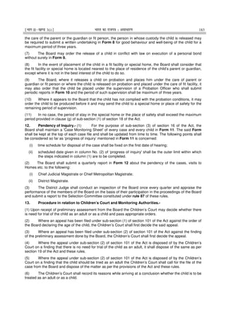 ¹Hkkx IIµ[k.M 3(i)º Hkkjr dk jkti=k % vlk/kj.k 183
the care of the parent or the guardian or fit person, the person in whose custody the child is released may
be required to submit a written undertaking in Form 8 for good behaviour and well-being of the child for a
maximum period of three years.
(7) The Board may order the release of a child in conflict with law on execution of a personal bond
without surety in Form 9.
(8) In the event of placement of the child in a fit facility or special home, the Board shall consider that
the fit facility or special home is located nearest to the place of residence of the child’s parent or guardian,
except where it is not in the best interest of the child to do so.
(9) The Board, where it releases a child on probation and places him under the care of parent or
guardian or fit person or where the child is released on probation and placed under the care of fit facility, it
may also order that the child be placed under the supervision of a Probation Officer who shall submit
periodic reports in Form 10 and the period of such supervision shall be maximum of three years.
(10) Where it appears to the Board that the child has not complied with the probation conditions, it may
order the child to be produced before it and may send the child to a special home or place of safety for the
remaining period of supervision.
(11) In no case, the period of stay in the special home or the place of safety shall exceed the maximum
period provided in clause (g) of sub-section (1) of section 18 of the Act.
12. Pendency of Inquiry.- (1) For the purpose of sub-section (3) of section 16 of the Act, the
Board shall maintain a 'Case Monitoring Sheet' of every case and every child in Form 11. The said Form
shall be kept at the top of each case file and shall be updated from time to time. The following points shall
be considered so far as ‘progress of inquiry’ mentioned in Form 11 is concerned:
(i) time schedule for disposal of the case shall be fixed on the first date of hearing;
(ii) scheduled date given in column No. (2) of ‘progress of inquiry' shall be the outer limit within which
the steps indicated in column (1) are to be completed.
(2) The Board shall submit a quarterly report in Form 12 about the pendency of the cases, visits to
Homes etc. to the following:
(i) Chief Judicial Magistrate or Chief Metropolitan Magistrate;
(ii) District Magistrate.
(3) The District Judge shall conduct an inspection of the Board once every quarter and appraise the
performance of the members of the Board on the basis of their participation in the proceedings of the Board
and submit a report to the Selection Committee constituted under rule 87 of these rules.
13. Procedure in relation to Children’s Court and Monitoring Authorities.-
(1) Upon receipt of preliminary assessment from the Board the Children’s Court may decide whether there
is need for trial of the child as an adult or as a child and pass appropriate orders.
(2) Where an appeal has been filed under sub-section (1) of section 101 of the Act against the order of
the Board declaring the age of the child, the Children’s Court shall first decide the said appeal.
(3) Where an appeal has been filed under sub-section (2) of section 101 of the Act against the finding
of the preliminary assessment done by the Board, the Children’s Court shall first decide the appeal.
(4) Where the appeal under sub-section (2) of section 101 of the Act is disposed of by the Children’s
Court on a finding that there is no need for trial of the child as an adult, it shall dispose of the same as per
section 19 of the Act and these rules.
(5) Where the appeal under sub-section (2) of section 101 of the Act is disposed of by the Children’s
Court on a finding that the child should be tried as an adult the Children’s Court shall call for the file of the
case from the Board and dispose of the matter as per the provisions of the Act and these rules.
(6) The Children’s Court shall record its reasons while arriving at a conclusion whether the child is to be
treated as an adult or as a child.
 