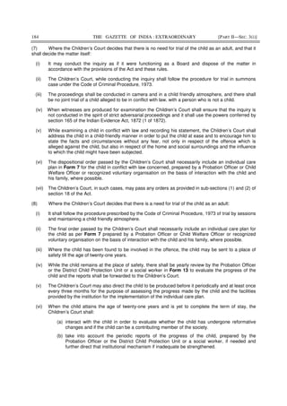 184 THE GAZETTE OF INDIA : EXTRAORDINARY [PART II—SEC. 3(i)]
(7) Where the Children’s Court decides that there is no need for trial of the child as an adult, and that it
shall decide the matter itself:
(i) It may conduct the inquiry as if it were functioning as a Board and dispose of the matter in
accordance with the provisions of the Act and these rules.
(ii) The Children’s Court, while conducting the inquiry shall follow the procedure for trial in summons
case under the Code of Criminal Procedure, 1973.
(iii) The proceedings shall be conducted in camera and in a child friendly atmosphere, and there shall
be no joint trial of a child alleged to be in conflict with law, with a person who is not a child.
(iv) When witnesses are produced for examination the Children’s Court shall ensure that the inquiry is
not conducted in the spirit of strict adversarial proceedings and it shall use the powers conferred by
section 165 of the Indian Evidence Act, 1872 (1 of 1872).
(v) While examining a child in conflict with law and recording his statement, the Children’s Court shall
address the child in a child-friendly manner in order to put the child at ease and to encourage him to
state the facts and circumstances without any fear, not only in respect of the offence which is
alleged against the child, but also in respect of the home and social surroundings and the influence
to which the child might have been subjected.
(vi) The dispositional order passed by the Children’s Court shall necessarily include an individual care
plan in Form 7 for the child in conflict with law concerned, prepared by a Probation Officer or Child
Welfare Officer or recognized voluntary organisation on the basis of interaction with the child and
his family, where possible.
(vii) The Children’s Court, in such cases, may pass any orders as provided in sub-sections (1) and (2) of
section 18 of the Act.
(8) Where the Children’s Court decides that there is a need for trial of the child as an adult:
(i) It shall follow the procedure prescribed by the Code of Criminal Procedure, 1973 of trial by sessions
and maintaining a child friendly atmosphere.
(ii) The final order passed by the Children’s Court shall necessarily include an individual care plan for
the child as per Form 7 prepared by a Probation Officer or Child Welfare Officer or recognized
voluntary organisation on the basis of interaction with the child and his family, where possible.
(iii) Where the child has been found to be involved in the offence, the child may be sent to a place of
safety till the age of twenty-one years.
(iv) While the child remains at the place of safety, there shall be yearly review by the Probation Officer
or the District Child Protection Unit or a social worker in Form 13 to evaluate the progress of the
child and the reports shall be forwarded to the Children’s Court.
(v) The Children’s Court may also direct the child to be produced before it periodically and at least once
every three months for the purpose of assessing the progress made by the child and the facilities
provided by the institution for the implementation of the individual care plan.
(vi) When the child attains the age of twenty-one years and is yet to complete the term of stay, the
Children’s Court shall:
(a) interact with the child in order to evaluate whether the child has undergone reformative
changes and if the child can be a contributing member of the society.
(b) take into account the periodic reports of the progress of the child, prepared by the
Probation Officer or the District Child Protection Unit or a social worker, if needed and
further direct that institutional mechanism if inadequate be strengthened.
 