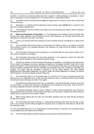 186 THE GAZETTE OF INDIA : EXTRAORDINARY [PART II—SEC. 3(i)]
activities, or should be a practicing professional with a degree in child psychology or psychiatry or social
work or sociology or human development or in the field of law or a retired judicial officer.
(4) A member of the Committee shall be eligible for appointment of maximum of two terms, which shall
not be continuous.
(5) All persons, on selection shall mandatorily be given training under rule 89 within a period of sixty
days from the date of appointment.
(6) The Chairperson and the members may resign at any time by giving one month's notice in writing to
the State Government.
16. Rules and Procedures of Committee.- (1) The Chairperson and members of the Committee shall
be paid such sitting allowance, travel allowance and any other allowance, as the State Government may
prescribe but not less than Rs.1500 /- per sitting.
(2) A visit to an existing Child Care Institution by the Committee shall be considered as a sitting of the
Committee.
(3) The Committee shall hold its sittings in the premises of a children’s home or, at a place in proximity
to the children’s home or, at a suitable premises in any institution run under the Act for children in need of
care and protection.
(4) The Committee shall ensure that no person(s) un-connected with the case remains present in the
room when the session is in progress.
(5) The Committee shall ensure that only those person(s), in the presence of whom the child feels
comfortable, shall be allowed to remain present during the sitting.
(6) At least one member of the Committee shall always be available or accessible to take cognizance
of any matter of emergency and issue necessary directions to the Special Juvenile Police Unit or local
police of the district. For this purpose the Chairperson of the Committee shall draw up a monthly duty roster
of the Committee members who shall be available and accessible every day, including on Sundays and
holidays. The roster shall be circulated in advance to all the police stations, the Chief Judicial
Magistrate/Chief Metropolitan Magistrate, the District Judge, the District Magistrate, the Board, the District
Child Protection Unit and the Special Juvenile Police Unit.
(7) The Committee shall sit on all working days for a minimum of six hours commensurate with the
working hours of a magistrate court, unless the case pendency is less in a particular district and the State
Government concerned issues an order in this regard:
Provided that the State Government may, by notification in the Official Gazette constitute more than
one Committee in a district after giving due consideration to the pendency of the cases, area or terrain of
the district, population density or any other consideration.
(8) On receiving information about a child or children in need of care and protection, who cannot be
produced before the Committee, the Committee shall reach out to the child or children and hold its sitting at
a place that is convenient for such child or children.
(9) While communicating with the child, the Committee members shall use child friendly techniques
through their conduct.
(10) The Committee shall hold its sittings in a child-friendly premises which shall not look like a court
room in any manner and the sitting arrangement should be such to enable the Committee to interact with
the child face to face.
(11) The Committee shall not sit on a raised platform and there shall be no barriers, such as witness boxes
or bars between the Committee and the children
(12) The Committee shall be provided infrastructure and staff by the State Government.
 