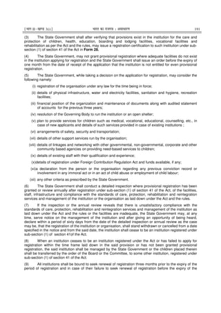 ¹Hkkx IIµ[k.M 3(i)º Hkkjr dk jkti=k % vlk/kj.k 191
(3) The State Government shall after verifying that provisions exist in the institution for the care and
protection of children, health, education, boarding and lodging facilities, vocational facilities and
rehabilitation as per the Act and the rules, may issue a registration certification to such institution under sub-
section (1) of section 41 of the Act in Form 28.
(4) The State Government, may not grant provisional registration where adequate facilities do not exist
in the institution applying for registration and the State Government shall issue an order before the expiry of
one month from the date of receipt of the application that the institution is not entitled for even provisional
registration.
(5) The State Government, while taking a decision on the application for registration, may consider the
following namely:
(i) registration of the organisation under any law for the time being in force;
(ii) details of physical infrastructure, water and electricity facilities, sanitation and hygiene, recreation
facilities;
(iii) financial position of the organization and maintenance of documents along with audited statement
of accounts for the previous three years;
(iv) resolution of the Governing Body to run the institution or an open shelter;
(v) plan to provide services for children such as medical, vocational, educational, counselling, etc., in
case of new applicants and details of such services provided in case of existing institutions ;
(vi) arrangements of safety, security and transportation;
(vii) details of other support services run by the organisation;
(viii) details of linkages and networking with other governmental, non-governmental, corporate and other
community based agencies on providing need-based services to children;
(ix) details of existing staff with their qualification and experience;
(x)details of registration under Foreign Contribution Regulation Act and funds available, if any;
(xi)a declaration from the person or the organisation regarding any previous conviction record or
involvement in any immoral act or in an act of child abuse or employment of child labour;
(xii) any other criteria as prescribed by the State Government.
(6) The State Government shall conduct a detailed inspection where provisional registration has been
granted or review annually after registration under sub-section (1) of section 41 of the Act, of the facilities,
staff, infrastructure and compliance with the standards of care, protection, rehabilitation and reintegration
services and management of the institution or the organisation as laid down under the Act and the rules.
(7) If the inspection or the annual review reveals that there is unsatisfactory compliance with the
standards of care, protection, rehabilitation and reintegration services and management of the institution as
laid down under the Act and the rules or the facilities are inadequate, the State Government may, at any
time, serve notice on the management of the institution and after giving an opportunity of being heard,
declare within a period of sixty days from the date of the detailed inspection or annual review as the case
may be, that the registration of the institution or organisation, shall stand withdrawn or cancelled from a date
specified in the notice and from the said date, the institution shall cease to be an institution registered under
sub-section (1) of section 41of the Act.
(8) When an institution ceases to be an institution registered under the Act or has failed to apply for
registration within the time frame laid down in the said provision or has not been granted provisional
registration, the said institution shall be managed by the State Government or the children placed therein
shall be transferred by the order of the Board or the Committee, to some other institution, registered under
sub-section (1) of section 41 of the Act.
(9) All institutions shall be bound to seek renewal of registration three months prior to the expiry of the
period of registration and in case of their failure to seek renewal of registration before the expiry of the
 