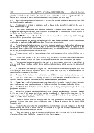 192 THE GAZETTE OF INDIA : EXTRAORDINARY [PART II—SEC. 3(i)]
period of registration of the institution, the institution shall cease to be an institution registered under sub-
section (1) of section 41 of the Act and provisions of sub-rule (8) of this rule shall apply.
(10) An application for renewal of registration of an institution shall be disposed of within sixty days from
the date of receipt of application.
(11) The decision on renewal of registration shall be based on the annual review done in the year in
which the renewal is sought.
(12) The Central Government shall facilitate developing a model online system for receipt and
processing of applications and grant or cancellation of registration and in the interim the systems existing in
the States and Union Territories shall continue.
22. Open Shelter.- (1) The State Government may establish open shelters by itself or through
voluntary or non-governmental organisations.
(2) All organisations and persons who wish to establish open shelters or already running open shelters
shall, make an application in Form 27 to the State Government for registration.
(3) The applicants shall submit a report of the need for opening such open shelters along with a survey
on the status of children indicating the number of children where the open shelter is proposed to be
established. After proper police verification and other inquiry as deemed necessary, the organisation or
person may be selected for running the open shelter.
(4) The open shelters shall be registered as provided under sub-section (1) of section 41 of the Act in
Form 28.
(5) The services provided in the open shelters may include day care and night residential facilities
including food, washing facilities and toilets, and any other facility as the State Government may deem fit.
(6) The capacity of an open shelter should be such as to accommodate twenty-five to fifty children at
one time and should include a kitchen, dining facilities, bathrooms and toilets, lockers and recreational
facilities.
(7) In cases where, the agency in charge of the Open Shelter finds that a child may require more than
short term care and protection exceeding twenty- four hours, such child may be produced before the
Committee for appropriate further steps.
(8) The open shelter shall not refuse admission to any child in need of care and protection at any time.
(9) Each open shelter shall send monthly information in Form 29 to the District Child Protection Unit
and the Committee regarding the children availing the services of the open shelter.
23. Foster Care.- (1) The State Government may place children in need of care and protection in foster
care including group foster care through order of the Committee for a short or extended period of time.
(2) The District Child Protection Unit shall be the nodal authority for implementing the foster care
programme in a district.
(3) All decisions related to placement of a child in foster care shall be taken by the Committee. Children
in the age group of six years and above may be considered for placement in foster care in the
circumstances mentioned in sub-rule (1) of rule 44 of these rules. Children below six years of age shall be,
as far as possible placed in adoption.
(4) Children in need of care and protection who are living in community may also be considered for
placement in foster care based on the child study report in Form 31 prepared by the District Child
Protection Unit.
(5) The Committee shall take into consideration the individual care plan and the opinion of the child
before deciding the nature of foster care with due regard to his age and maturity.The child shall be
informed and prepared throughout the process.
(6) Foster care may be for short term or long term depending upon the needs of the child. The duration
of short term Foster care shall be for a period of not more than one year.
 