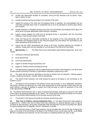 194 THE GAZETTE OF INDIA : EXTRAORDINARY [PART II—SEC. 3(i)]
(iv) provide age appropriate facilities for recreation, extra-curricular activities such as sports, music,
dance, drama, art, etc.;
(v) provide vocational training according to the interests of the child;
(vi) respect the privacy of the child and his biological family or guardian, and acknowledge that any
information provided about them is confidential and is not to be disclosed to another party without
prior consent;
(vii) provide treatment in emergent situations and inform the Committee and biological family about the
same which may pass appropriate orders wherever necessary;
(viii) support contact between the child and his biological family in consultation with the Committee
keeping in view the best interest of the child;
(ix) share and discuss the information pertaining to the progress of the child periodically with the
Committee and biological family of the child and produce the child before the Committee as and
when directed by the Committee; and
(x) ensure that the child’s whereabouts are known at all times, including reporting any changes of
address, holiday plans and any episodes of running away of the child to the Committee.
24. Sponsorship.- (1) The State Government shall prepare sponsorship programmes, which may
include:
(i) individual to individual sponsorship;
(ii) group sponsorship;
(iii) community sponsorship;
(iv) support to families through sponsorship; and
(v) support to Children Homes and Special Homes
(2) The sponsorship programme shall be implemented by the District Child Protection Unit which shall
provide a panel of persons or families or organisations interested in sponsoring a child.
(3) The panel will list sponsors according to the area of interest such as education, medical support,
nutrition, vocational training etc., and the nature of sponsorship.
(4) The District Child Protection Unit shall forward the panel to the Board or the Committee or the
Children’s Court.
(5) The Board or the Committee or the Children’s Court may suomotu, or on an application received in
that behalf, consider the placement of a child under sponsorship for which purpose it shall verify from the
panel whether a sponsor is available to support such child and pass an order for placement of the child
under sponsorship in Form 36.
(6) The District Child Protection Unit, in case of individual sponsorship, shall open an account in the name
of the child to be operated preferably by the mother. The money shall be transferred directly from the bank
account of the District Child Protection Unit to the bank account of the child.
(7) The duration of the sponsorship shall not ordinarily exceed three years.
25. After Care of Children Leaving Institutional Care.- (1) The State Government shall prepare a
programme for children who have to leave Child Care Institutions on attaining eighteen years of age by
providing for their education, giving them employable skills and placement as well as providing them places
for stay to facilitate their re-integration into the mainstream of society.
(2) Any child who leaves a Child Care Institution may be provided after care till the age of twenty-one
years on the order of the Committee or the Board or the Children’s Court, as the case may be , as per Form
37 and in exceptional circumstances ,for two more years on completing twenty-one years of age .
 