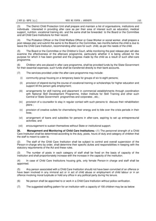 ¹Hkkx IIµ[k.M 3(i)º Hkkjr dk jkti=k % vlk/kj.k 195
(3) The District Child Protection Unit shall prepare and maintain a list of organisations, institutions and
individuals interested in providing after care as per their area of interest such as education, medical
support, nutrition, vocational training etc. and the same shall be forwarded to the Board or the Committee
and all Child Care Institutions for their record.
(4) The Probation Officer or the Child Welfare Officer or Case Worker or social worker, shall prepare a
post release plan and submit the same to the Board or the Committee, two months before the child is due to
leave the Child Care Institution, recommending after care for such child, as per the needs of the child.
(5) The Board or the Committee or the Children’s Court, while monitoring the post release plan will also
examine the effectiveness of the aftercare programme, particularly whether it is being utilized for the
purpose for which it has been granted and the progress made by the child as a result of such after-care
programme.
(6) Children who are placed in after care programme, shall be provided funds by the State Government
for their essential expenses; such funds shall be transferred directly to their bank accounts.
(7) The services provided under the after-care programme may include:
(i) community group housing on a temporary basis for groups of six to eight persons;
(ii) provision of stipend during the course of vocational training or scholarships for higher education and
support till the person gets employment;
(iii) arrangements for skill training and placement in commercial establishments through coordination
with National Skill Development Programme, Indian Institute for Skill Training and other such
Central or State Government programmes and corporates , etc.;
(iv) provision of a counsellor to stay in regular contact with such persons to discuss their rehabilitation
plans ;
(v) provision of creative outlets for channelising their energy and to tide over the crisis periods in their
lives;
(vi) arrangement of loans and subsidies for persons in after-care, aspiring to set up entrepreneurial
activities; and
(vii) encouragement to sustain themselves without State or institutional support.
26. Management and Monitoring of Child Care Institutions.- (1) The personnel strength of a Child
Care Institution shall be determined according to the duty, posts, hours of duty and category of children that
the staff is meant to cater to.
(2) The staff of the Child Care Institution shall be subject to control and overall supervision of the
Person-in-charge who by order, shall determine their specific duties and responsibilities in keeping with the
statutory requirements of the Act and these rules.
(3) The number of posts in each category of staff shall be fixed on the basis of capacity of the
institution and shall proportionately increase with the increase in the capacity of the institution.
(4) In case of Child Care Institutions housing girls, only female Person-in charge and staff shall be
appointed.
(5) Any person associated with a Child Care Institution should not have been convicted of an offence or
have been involved in any immoral act or in act of child abuse or employment of child labour or in an
offence involving moral turpitude or hold any office in any political party during his tenure.
(6) No person shall be appointed to or work in a Child Care Institution without police verification.
(7) The suggested staffing pattern for an institution with a capacity of 100 children may be as below:
 