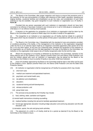 ¹Hkkx IIµ[k.M 3(i)º Hkkjr dk jkti=k % vlk/kj.k 197
(4) The Board or the Committee, after proper inspection and inquiry to ensure that provisions exist in
the institution for the care and protection of children with reference to their health, education, boarding and
lodging facilities, vocational facilities and rehabilitation as per the rules, and consideration of such other
material as may be available, may grant recognition to such institution or organisation as a fit facility in
Form 39:
Provided that any person associated with such institution or organisation should not have been
convicted of an offence or have been involved in any immoral act or in act of child abuse or employment of
child labour or in an offence involving moral turpitude.
(5) A decision on the application for recognition of an institution or organisation shall be taken by the
Board or the Committee within a period of fifteen days from the date of receipt of the application.
(6) The recognition to an institution or an organisation as a fit facility shall be initially for a period of
three years which may be renewed for a further period of three years in accordance with sub-rule (4) of this
rule.
(7) The Board or the Committee may, if dissatisfied with the standard of care and protection provided,
or conditions prevailing in the facility, or the management of the institution or the organisation recognised
under the Act or on an adverse report made by an inspection committee appointed under section 54 of the
Act, or for any other reason, at any time, by a reasoned order, withdraw the recognition of the institution or
the organisation as a fit facility and from the date specified in the order of the Board or the Committee, the
institution or the organisation shall cease to be a fit facility recognized under the Act and the rules.
(8) Where the recognition of a fit facility is withdrawn by the Board or the Committee, intimation of the
same shall be sent to the Children’s Court, Special Juvenile Police Unit and District Child Protection Unit
and the children placed with such an institution or organisation may be placed by the Board or the
Committee or the Children’s Court to another fit facility or any other Child Care Institution.
(9) A list of fit facilities approved by the Board or the Committee shall be kept in that office and be sent
to the Children’s Court, Special Juvenile Police Unit, the District Child Protection Unit and the State Child
Protection Society.
(10) An institution or organisation shall be recognised as a fit facility for purposes which may include:
(i) short term care;
(ii) medical care treatment and specialised treatment;
(iii) psychiatric and mental health care;
(iv) de-addiction and rehabilitation;
(v) education;
(vi) vocational training and skill development;
(vii) witness protection; and
(viii) group foster care.
(11) The services to be provided by the fit facility may include:
(i) food, clothing, water, sanitation and hygiene;
(ii) mental health interventions including counselling;
(iii) medical facilities including first aid and to facilitate specialised treatment;
(iv) formal age appropriate education including bridge education and continuing education and life skill
education; and
(v)recreation, sports, fine arts and group work activities.
(12) The placement of a child in a fit facility shall be for a period as deemed fit by the Board or the
Committee or the Children’s Court.
 