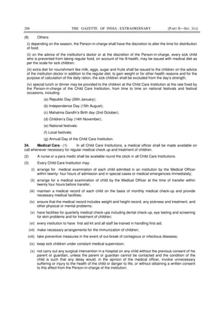 206 THE GAZETTE OF INDIA : EXTRAORDINARY [PART II—SEC. 3(i)]
(8) Others:
(i) depending on the season, the Person-in-charge shall have the discretion to alter the time for distribution
of food;
(ii) on the advice of the institution’s doctor or at the discretion of the Person-in-charge, every sick child
who is prevented from taking regular food, on account of his ill-health, may be issued with medical diet as
per the scale for sick children;
(iii) extra diet for nourishment like milk, eggs, sugar and fruits shall be issued to the children on the advice
of the institution doctor in addition to the regular diet, to gain weight or for other health reasons and for the
purpose of calculation of the daily ration, the sick children shall be excluded from the day’s strength;
(iv) special lunch or dinner may be provided to the children at the Child Care Institution at the rate fixed by
the Person-in-charge of the Child Care Institution, from time to time on national festivals and festival
occasions, including:
(a) Republic Day (26th January);
(b) Independence Day (15th August);
(c) Mahatma Gandhi’s Birth day (2nd October);
(d) Children’s Day (14th November);
(e) National festivals;
(f) Local festivals;
(g) Annual Day of the Child Care Institution.
34. Medical Care.- (1) In all Child Care Institutions, a medical officer shall be made available on
call whenever necessary for regular medical check up and treatment of children.
(2) A nurse or a para medic shall be available round the clock in all Child Care Institutions.
(3) Every Child Care Institution may:
(i) arrange for medical examination of each child admitted in an institution by the Medical Officer
within twenty- four hours of admission and in special cases or medical emergencies immediately;
(ii) arrange for a medical examination of child by the Medical Officer at the time of transfer within
twenty four hours before transfer;
(iii) maintain a medical record of each child on the basis of monthly medical check-up and provide
necessary medical facilities;
(iv) ensure that the medical record includes weight and height record, any sickness and treatment, and
other physical or mental problems;
(v) have facilities for quarterly medical check-ups including dental check-up, eye testing and screening
for skin problems and for treatment of children;
(vi) every institution to have first aid kit and all staff be trained in handling first aid;
(vii) make necessary arrangements for the immunization of children;
(viii) take preventive measures in the event of out-break of contagious or infectious diseases;
(ix) keep sick children under constant medical supervision;
(x) not carry out any surgical intervention in a hospital on any child without the previous consent of his
parent or guardian, unless the parent or guardian cannot be contacted and the condition of the
child is such that any delay would, in the opinion of the medical officer, involve unnecessary
suffering or injury to the health of the child or danger to life, or without obtaining a written consent
to this effect from the Person-in-charge of the institution;
 