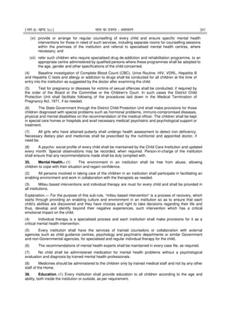 ¹Hkkx IIµ[k.M 3(i)º Hkkjr dk jkti=k % vlk/kj.k 207
(xi) provide or arrange for regular counselling of every child and ensure specific mental health
interventions for those in need of such services, including separate rooms for counselling sessions
within the premises of the institution and referral to specialised mental health centres, where
necessary; and
(xii) refer such children who require specialised drug de-addiction and rehabilitation programme, to an
appropriate centre administered by qualified persons where these programmes shall be adopted to
the age, gender and other specifications of the child concerned.
(4) Baseline investigation of Complete Blood Count (CBC), Urine Routine, HIV, VDRL, Hepatitis B
and Hepatitis C tests and allergy or addiction to drugs shall be conducted for all children at the time of
entry into the institution as suggested by the doctor after examining the child.
(5) Test for pregnancy or diseases for victims of sexual offences shall be conducted, if required by
the order of the Board or the Committee or the Children’s Court. In such cases the District Child
Protection Unit shall facilitate following of the procedures laid down in the Medical Termination of
Pregnancy Act, 1971, if so needed.
(6) The State Government through the District Child Protection Unit shall make provisions for those
children diagnosed with special problems such as hormonal problems, immuno-compromised diseases,
physical and mental disabilities on the recommendation of the medical officer. The children shall be kept
in special care homes or hospitals and avail necessary medical/ psychiatric and psychological support or
treatment.
(7) All girls who have attained puberty shall undergo health assessment to detect iron deficiency.
Necessary dietary plan and medicines shall be prescribed by the nutritionist and appointed doctor, if
need be.
(8) A psycho- social profile of every child shall be maintained by the Child Care Institution and updated
every month. Special observations may be recorded, when required. Person-in-charge of the institution
shall ensure that any recommendations made shall be duly complied with.
35. Mental Health.- (1) The environment in an institution shall be free from abuse, allowing
children to cope with their situation and regain confidence.
(2) All persons involved in taking care of the children in an institution shall participate in facilitating an
enabling environment and work in collaboration with the therapists as needed.
(3) Milieu based interventions and individual therapy are must for every child and shall be provided in
all institutions.
Explanation.― For the purpose of this sub-rule, “milieu based intervention” is a process of recovery, which
starts through providing an enabling culture and environment in an institution so as to ensure that each
child’s abilities are discovered and they have choices and right to take decisions regarding their life and
thus, develop and identify beyond their negative experiences, such intervention which has a critical
emotional impact on the child.
(4) Individual therapy is a specialised process and each institution shall make provisions for it as a
critical mental health intervention.
(5) Every institution shall have the services of trained counselors or collaboration with external
agencies such as child guidance centres, psychology and psychiatric departments or similar Government
and non-Governmental agencies, for specialised and regular individual therapy for the child,
(6) The recommendations of mental health experts shall be maintained in every case file, as required.
(7) No child shall be administered medication for mental health problems without a psychological
evaluation and diagnosis by trained mental health professionals.
(8) Medicines should be administered to the children only by trained medical staff and not by any other
staff of the Home.
36. Education.-(1) Every institution shall provide education to all children according to the age and
ability, both inside the institution or outside, as per requirement.
 