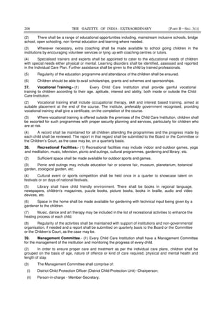 208 THE GAZETTE OF INDIA : EXTRAORDINARY [PART II—SEC. 3(i)]
(2) There shall be a range of educational opportunities including, mainstream inclusive schools, bridge
school, open schooling, non formal education and learning where needed.
(3) Wherever necessary, extra coaching shall be made available to school going children in the
institutions by encouraging volunteer services or tying up with coaching centres or tutors.
(4) Specialised trainers and experts shall be appointed to cater to the educational needs of children
with special needs either physical or mental. Learning disorders shall be identified, assessed and reported
in the Individual Care Plan. Further assistance shall be given to the child by trained professionals.
(5) Regularity of the education programme and attendance of the children shall be ensured.
(6) Children should be able to avail scholarships, grants and schemes and sponsorships.
37. Vocational Training.- (1) Every Child Care Institution shall provide gainful vocational
training to children according to their age, aptitude, interest and ability, both inside or outside the Child
Care Institution.
(2) Vocational training shall include occupational therapy, skill and interest based training, aimed at
suitable placement at the end of the course. The institute, preferably government recognised, providing
vocational training shall give a certificate, on the completion of the course.
(3) Where vocational training is offered outside the premises of the Child Care Institution, children shall
be escorted for such programmes with proper security planning and services, particularly for children who
are at risk.
(4) A record shall be maintained for all children attending the programmes and the progress made by
each child shall be reviewed. The report in that regard shall be submitted to the Board or the Committee or
the Children’s Court, as the case may be, on a quarterly basis.
38. Recreational Facilities.- (1) Recreational facilities may include indoor and outdoor games, yoga
and meditation, music, television, picnic and outings, cultural programmes, gardening and library, etc.
(2) Sufficient space shall be made available for outdoor sports and games.
(3) Picnic and outings may include education fair or science fair, museum, planetarium, botanical
garden, zoological garden, etc.
(4) Cultural event or sports competition shall be held once in a quarter to showcase talent on
festivals or on days of national festivals.
(5) Library shall have child friendly environment. There shall be books in regional language,
newspapers, children’s magazines, puzzle books, picture books, books in braille, audio and video
devices, etc.
(6) Space in the home shall be made available for gardening with technical input being given by a
gardener to the children.
(7) Music, dance and art therapy may be included in the list of recreational activities to enhance the
healing process of each child.
(8) Regularity of the activities shall be maintained with support of institutions and non-governmental
organisation, if needed and a report shall be submitted on quarterly basis to the Board or the Committee
or the Children’s Court, as the case may be.
39. Management Committee.- (1) Every Child Care Institution shall have a Management Committee
for the management of the institution and monitoring the progress of every child.
(2) In order to ensure proper care and treatment as per the individual care plans, children shall be
grouped on the basis of age, nature of offence or kind of care required, physical and mental health and
length of stay.
(3) The Management Committee shall comprise of:
(i) District Child Protection Officer (District Child Protection Unit)- Chairperson;
(ii) Person-in-charge - Member-Secretary;
 